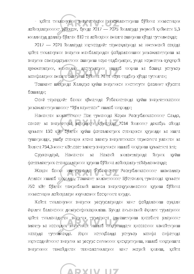 - қайта тикланувчи энергетикани ривожлантириш бўйича инвестиция лойиҳаларининг рўйхати, бунда 2017 — 2025 йилларда умумий қиймати 5,3 миллиард доллар бўлган 810 та лойиҳани амалга ошириш кўзда тутилмоқда; 2017 — 2021 йилларда иқтисодиёт тармоқларида ва ижтимоий соҳада қайта тикланувчи энергия манбаларидан фойдаланишни ривожлантириш ва энергия самарадорлигини ошириш чора-тадбирлари, унда норматив-ҳуқуқий ҳужжатларни, манзилли дастурларни ишлаб чиқиш ва бошқа устувор вазифаларни амалга ошириш бўйича 28 та чора-тадбир кўзда тутилган; Тошкент шаҳрида Халқаро қуёш энергияси институти фаолият кўрсата бошлади; Осиё тараққиёт банки кўмагида Ўзбекистонда қуёш энергетикасини ривожлантиришнинг “йўл харитаси” ишлаб чиқилди; Наманган вилоятининг Поп туманида Корея Республикасининг Савдо, саноат ва энергетика вазирлиги кўмагида 2014 йилнинг декабрь ойида қуввати 130 кВт бўлган қуёш фотоэлектрик станцияси қурилди ва ишга туширилди, ушбу станция ягона электр энергетикаси тармоғига уланган ва йилига 234,3 минг кВт.соат электр энергияси ишлаб чиқариш қувватига эга; Сурхондарё, Наманган ва Навоий вилоятларида йирик қуёш фотоэлектрик станцияларини қуриш бўйича лойиҳалар тайёрланмоқда; Жаҳон банки иштирокида Ўзбекистон Республикасининг шамоллар Атласи ишлаб чиқилди, Тошкент вилоятининг Бўстонлиқ туманида қуввати 750 кВт бўлган тажрибавий шамол энергоқурилмасини қуриш бўйича инвестиция лойиҳалари якунловчи босқичига кирди. Кайта тикланувчи энергия ресурсларидан кенг фойдаланиш орқали ёқилғи балансини диверсификациялаш. Бунда анъанавий ёқилғи турларини қайта тикланадиган энергия турларига алмаштириш ҳисобига уларнинг электр ва иссиқлик энергияси ишлаб чиқаришдаги ҳиссасини камайтириш назарда тутилмоқда. Яқин истиқболда устувор вазифа сифатида иқтисодиётнинг энергия ва ресурс сиғимини қисқартириш, ишлаб чиқаришга энергияни тежайдиган технологияларни кенг жорий қилиш, қайта 