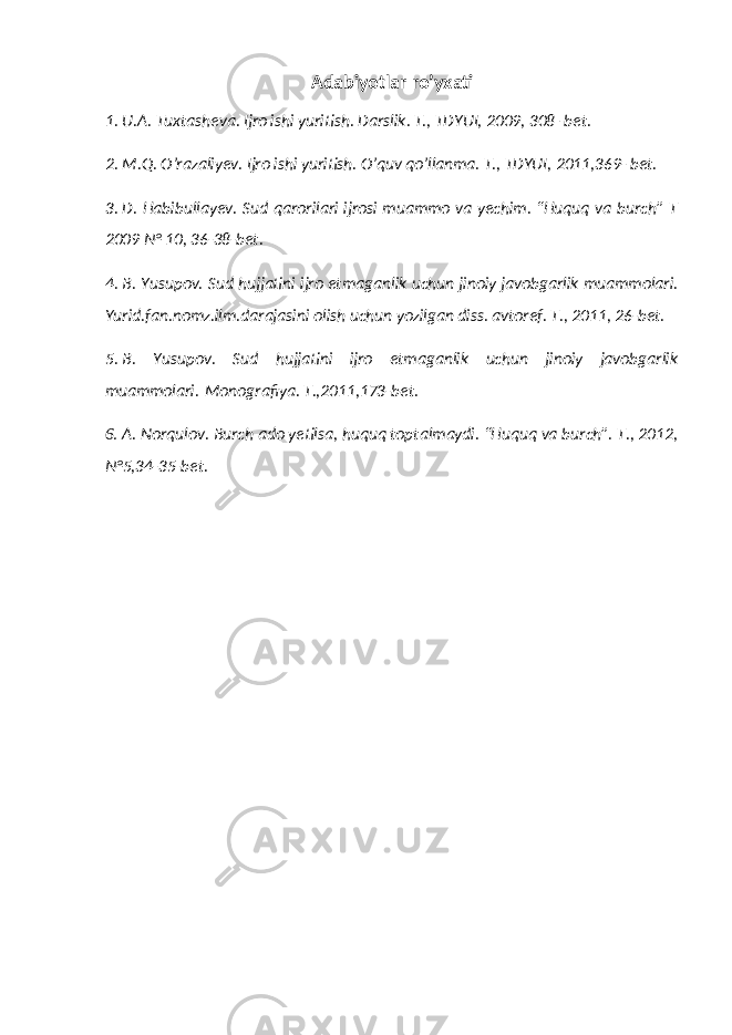 Adabiyotlar ro’yxati 1. U.A. Tuxtasheva. Ijro ishi yuritish. Darslik. T., TDYUI, 2009, 308 -bet. 2. M.Q. O’razaliyev. Ijro ishi yuritish. O’quv qo’llanma. T., TDYUI, 2011,369- bet. 3. D. Habibullayev. Sud qarorilari ijrosi muammo va yechim. “Huquq va burch” T 2009 № 10, 36-38-bet. 4. B. Yusupov. Sud hujjatini ijro etmaganlik uchun jinoiy javobgarlik muammolari. Yurid.fan.nomz.ilm.darajasini olish uchun yozilgan diss. avtoref. T., 2011, 26-bet. 5. B. Yusupov. Sud hujjatini ijro etmaganlik uchun jinoiy javobgarlik muammolari. Monografiya. T.,2011,173-bet. 6. A. Norqulov. Burch ado yetilsa, huquq toptalmaydi. “Huquq va burch”. T., 2012, №5,34-35-bet. 