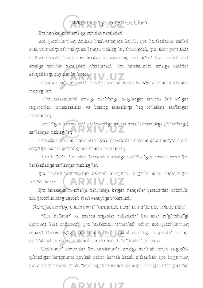 1.Ma’ruzaning asosiy masalalari: Ijro harakatlarini amalga oshirish xarajatlari Sud ijrochilarining depozit hisobvarag’ida bo’lib, ijro harakatlarini tashkil etish va amalga oshirishga sarflangan mablag’lar, shuningdek, ijro ishini yuritishda ishtirok etuvchi taraflar va boshqa shaxslarning mablag’lari ijro harakatlarini amalga oshirish xarajatlari hisoblanadi. Ijro harakatlarini amalga oshirish xarajatlariga quyidagilar kiradi: - qarzdorning mol-mulkini tashish, saqlash va realizatsiya qilishga sarflangan mablag’lar; - ijro harakatlarini amalga oshirishga belgilangan tartibda jalb etilgan tarjimonlar, mutaxassislar va boshqa shaxslarga haq to’lashga sarflangan mablag’lar; - undirilgan summalarni undiruvchiga pochta orqali o’tkazishga (jo’natishga) sarflangan mablag’lar; - qarzdorni, uning mol-mulkini yoki qarzdordan sudning qarori bo’yicha olib qo’yilgan bolani qidirishga sarflangan mablag’lar; - ijro hujjatini ijro etish jarayonida amalga oshiriladigan boshqa zarur ijro harakatlariga sarflangan mablag’lar. Ijro harakatlarini amalga oshirish xarajatlari hujjatlar bilan tasdiqlangan bo’lishi kerak. Ijro harakatlarini amalga oshirishga ketgan xarajatlar qarzdordan undirilib, sud ijrochilarining depozit hisobvarag’iga o’tkaziladi. Xarajatlarning undiruvchi tomonidan bo’nak bilan ta’minlanishi “Sud hujjatlari va boshqa organlar hujjatlarini ijro etish to’g’risida”gi Qonunga kura undiruvchi ijro harakatlari ta’minlash uchun sud ijrochilarining depozit hisobvarag’iga tegishli xarajatlarni yoxud ularning bir qismini amalga oshirish uchun kerakli miqdorda bo’nak badalini o’tkazishi mumkin. Undiruvchi tomonidan ijro harakatlarini amalga oshirish uchun kelgusida qilinadigan harajatlarni qoplash uchun bo’nak badali o’tkazilishi ijro hujjatining ijro etilishini tezlashtiradi. “Sud hujjatlari va boshqa organlar hujjatlarini ijro etish 