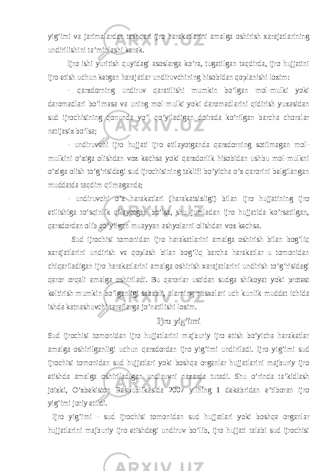 yig’imi va jarimalardan tashqari ijro harakatlarini amalga oshirish xarajatlarining undirilishini ta’minlashi kerak. Ijro ishi yuritish quyidagi asoslarga ko’ra, tugatilgan taqdirda, ijro hujjatini ijro etish uchun ketgan harajatlar undiruvchining hisobidan qoplanishi lozim: - qarzdorning undiruv qaratilishi mumkin bo’lgan mol-mulki yoki daromadlari bo’lmasa va uning mol-mulki yoki daromadlarini qidirish yuzasidan sud ijrochisining qonunda yo’l qo’yiladigan doirada ko’rilgan barcha choralar natijasiz bo’lsa; - undiruvchi ijro hujjati ijro etilayotganda qarzdorning sotilmagan mol- mulkini o’ziga olishdan voz kechsa yoki qarzdorlik hisobidan ushbu mol-mulkni o’ziga olish to’g’risidagi sud ijrochisining taklifi bo’yicha o’z qarorini belgilangan muddatda taqdim qilmaganda; - undiruvchi o’z harakatlari (harakatsizligi) bilan ijro hujjatining ijro etilishiga to’sqinlik qilayotgan bo’lsa, shu jumladan ijro hujjatida ko’rsatilgan, qarzdordan olib qo’yilgan muayyan ashyolarni olishdan voz kechsa. Sud ijrochisi tomonidan ijro harakatlarini amalga oshirish bilan bog’liq xarajatlarini undirish va qoplash bilan bog’liq barcha harakatlar u tomonidan chiqariladigan ijro harakatlarini amalga oshirish xarajatlarini undirish to’g’risidagi qaror orqali amalga oshiriladi. Bu qarorlar ustidan sudga shikoyat yoki protest keltirish mumkin bo’lganligi sababli, ularning nusxalari uch kunlik muddat ichida ishda katnashuvchi taraflarga jo’natilishi lozim. Ijro yig’imi Sud ijrochisi tomonidan ijro hujjatlarini majburiy ijro etish bo’yicha harakatlar amalga oshirilganligi uchun qarzdordan ijro yig’imi undiriladi. Ijro yig’imi sud ijrochisi tomonidan sud hujjatlari yoki boshqa organlar hujjatlarini majburiy ijro etishda amalga oshiriladigan undiruvni nazarda tutadi. Shu o’rinda ta’kidlash joizki, O’zbekiston Respublikasida 2007 yilning 1 dekabridan e’tiboran ijro yig’imi joriy etildi. Ijro yig’imi - sud ijrochisi tomonidan sud hujjatlari yoki boshqa organlar hujjatlarini majburiy ijro etishdagi undiruv bo’lib, ijro hujjati talabi sud ijrochisi 