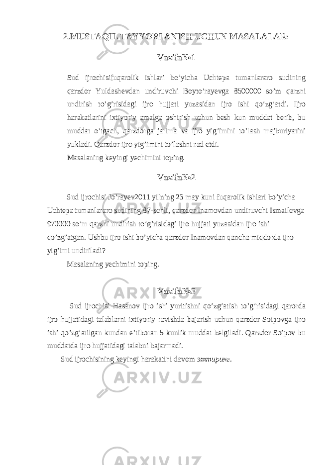 2.MUSTAQIL TAYYORLANISH UCHUN MASALALAR: Vazifa№1 Sud ijrochisifuqarolik ishlari bo’yicha Uchtepa tumanlararo sudining qarzdor Yuldashevdan undiruvchi Boyto’rayevga 8500000 so’m qarzni undirish to’g’risidagi ijro hujjati yuzasidan ijro ishi qo’zg’atdi. Ijro harakatlarini ixtiyoriy amalga oshirish uchun besh kun muddat berib, bu muddat o’tgach, qarzdorga jarima va ijro yig’imini to’lash majburiyatini yukladi. Qarzdor ijro yig’imini to’lashni rad etdi. Masalaning keyingi yechimini toping. Vazifa№2 Sud ijrochisi Jo’rayev2011 yilning 23 may kuni fuqarolik ishlari bo’yicha Uchtepa tumanlararo sudining 87-sonli, qarzdor Inamovdan undiruvchi Ismailovga 970000 so’m qarzni undirish to’g’risidagi ijro hujjati yuzasidan ijro ishi qo’zg’atgan. Ushbu ijro ishi bo’yicha qarzdor Inamovdan qancha miqdorda ijro yig’imi undiriladi? Masalaning yechimini toping. Vazifa№3 Sud ijrochisi Hasanov ijro ishi yuritishni qo’zg’atish to’g’risidagi qarorda ijro hujjatidagi talablarni ixtiyoriy ravishda bajarish uchun qarzdor Soipovga ijro ishi qo’zg’atilgan kundan e’tiboran 5 kunlik muddat belgiladi. Qarzdor Soipov bu muddatda ijro hujjatidagi talabni bajarmadi. Sud ijrochisining keyingi harakatini davom эттиринг. 