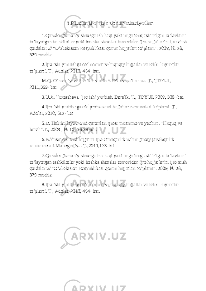 3.Mustaqil o’qish uchun adabiyotlar. 1.Qarzdor jismoniy shaxsga ish haqi yoki unga tenglashtirilgan to’lovlarni to’layotgan tashkilotlar yoki boshka shaxslar tomonidan ijro hujjatlarini ijro etish qoidalari .// &#34;O’zbekiston Respublikasi qonun hujjatlari to’plami&#34;. 2009, № 28, 329-modda. 2. Ijro ishi yuritishga oid normativ-huquqiy hujjatlar va ichki buyruqlar to’plami. T., Adolat, 2010, 464- bet. M.Q. O’razaliyev. Ijro ishi yuritish. O’quv qo’llanma. T., TDYUI, 2011,369- bet. 3. U.A. Tuxtasheva. Ijro ishi yuritish. Darslik. T., TDYUI, 2009, 308 -bet. 4. Ijro ishi yuritishga oid protsessual hujjatlar namunalari to’plami. T., Adolat, 2010, 512- bet 5. D. Habibullayev. Sud qarorilari ijrosi muammo va yechim. “Huquq va burch”.T., 2009 , № 10, 36-38-bet. 6.B.Yusupov. Sud hujjatini ijro etmaganlik uchun jinoiy javobgarlik muammolari.Monografiya. T.,2011,173-bet. 7.Qarzdor jismoniy shaxsga ish haqi yoki unga tenglashtirilgan to’lovlarni to’layotgan tashkilotlar yoki boshka shaxslar tomonidan ijro hujjatlarini ijro etish qoidalari.// &#34;O’zbekiston Respublikasi qonun hujjatlari to’plami&#34;. 2009, № 28, 329-modda. 8.Ijro ishi yuritishga oid normativ-huquqiy hujjatlar va ichki buyruqlar to’plami. T., Adolat, 2010, 464- bet. 