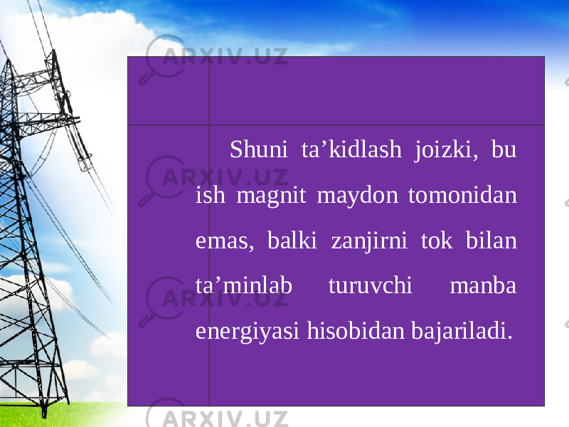 Shuni ta’kidlash joizki, bu ish magnit maydon tomonidan emas, balki zanjirni tok bilan ta’minlab turuvchi manba energiyasi hisobidan bajariladi. 