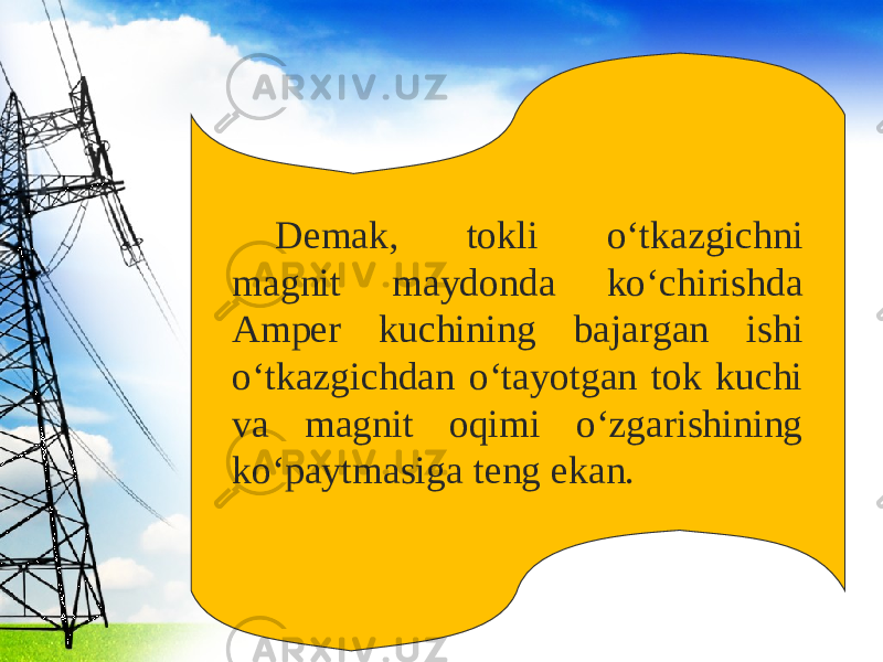 Demak, tokli o‘tkazgichni magnit maydonda ko‘chirishda Amper kuchining bajargan ishi o‘tkazgichdan o‘tayotgan tok kuchi va magnit oqimi o‘zgarishining ko‘paytmasiga teng ekan. 