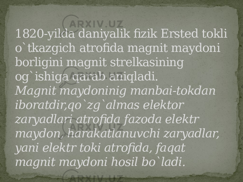 1820-yilda daniyalik fizik Ersted tokli o`tkazgich atrofida magnit maydoni borligini magnit strelkasining og`ishiga qarab aniqladi. Magnit maydoninig manbai-tokdan iboratdir,qo`zg`almas elektor zaryadlari atrofida fazoda elektr maydon, harakatlanuvchi zaryadlar, yani elektr toki atrofida, faqat magnit maydoni hosil bo`ladi. 