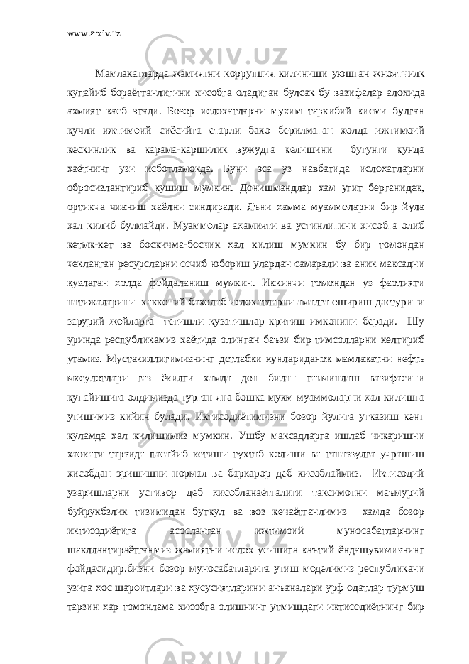 www.arxiv.uz Мамлакатларда жамиятни коррупция килиниши уюшган жноятчилк купайиб бораётганлигини хисобга оладиган булсак бу вазифалар алохида ахмият касб этади . Бозор ислохатларни мухим таркибий кисми булган кучли ижтимоий сиёсийга етарли бахо берилмаган холда ижтимоий кескинлик ва карама-каршилик вужудга келишини бугунги кунда хаётнинг узи исботламокда. Буни эса уз навбатида ислохатларни обросизлантириб кушиш мумкин. Донишмандлар хам угит берганидек, ортикча чианиш хаёлни синдиради. Яъни хамма муаммоларни бир йула хал килиб булмайди. Муаммолар ахамияти ва устинлигини хисобга олиб кетмк-кет ва боскичма-босчик хал килиш мумкин бу бир томондан чекланган ресурсларни сочиб юбориш улардан самарали ва аник максадни кузлаган холда фойдаланиш мумкин. Иккинчи томондан уз фаолияти натижаларини хакконий бахолаб ислохатларни амалга ошириш дастурини зарурий жойларга тегишли кузатишлар критиш имконини беради. Шу уринда республикамиз хаётида олинган баъзи бир тимсолларни келтириб утамиз. Мустакиллигимизнинг дстлабки кунлариданок мамлакатни нефть мхсулотлари газ ёкилги хамда дон билан таъминлаш вазифасини купайишига олдимизда турган яна бошка мухм муаммоларни хал килишга утишимиз кийин булади. Иктисодиётимизни бозор йулига утказиш кенг куламда хал килишимиз мумкин. Ушбу максадларга ишлаб чикаришни хаокати тарзида пасайиб кетиши тухтаб колиши ва таназзулга учрашиш хисобдан эришишни нормал ва баркарор деб хисоблаймиз. Иктисодий узаришларни устивор деб хисобланаётгалиги таксимотни маъмурий буйрукбзлик тизимидан буткул ва воз кечаётганлимиз хамда бозор иктисодиётига асосланган ижтимоий муносабатларнинг шакллантираётганмиз жамиятни ислох усишига каътий ёндашувимизнинг фойдасидир.бизни бозор муносабатларига утиш моделимиз республикани узига хос шароитлари ва хусусиятларини анъаналари урф одатлар турмуш тарзин хар томонлама хисобга олишнинг утмишдаги иктисодиётнинг бир 