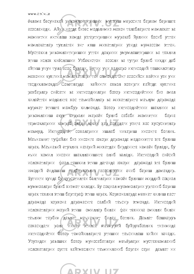 www.arxiv.uz ёклама бесунакай ривожлантиришни мутхиш меросига бархам беришга асосланади. Айни чогда бизес моделимиз жахон талабларига мамлакат ва жамиятни янгилаш хамда узгартиришни муракаб йулини босиб утган мамлакатлар туплаган энг яхш жихатларни узида мужассам этган. Мустакил ривожлантиришни утган даврини умумлаштиршни ва тахлил этиш ислох киёслашни Узбекистон асосли ва тугри булиб чикди деб айтиш учун тула асос булади. Бугин уни халкаро иктисодий ташкилотлар жахонни купгина мамлакатлари тан олмокда. Энг асосийси хаётни узи уни тасдикламокда. Советларда кейинги ахвол хозирги пайтдп купгина рахбарлар сиёсати ва иктисодчилари бозор иктисодиётини биз амал килаётган моделига хос таъмойиллар ва жихатларига маълум даражада муржат этишга мажбур килмокда. Бозор иктисодиётини шаклини ва ривожланиш екуп киррали жараён булиб сабаби жамиятни барча тармокларини камраб олади лекин хар сохадаги узига хос хусусиятлар мавжуд. Иктисодиёт сохаларини ишлаб чикариш инсонга боглик. Маънавият туфайли биз инсонга юкори даражада маданиятга эга булиш керак. Маънавий етуклик назарий жихатдан бирданига намаён булади, бу яъни комил инсони шаклланишига олиб келади. Иктисодий сиёсий ислохатларни фаол ташкил этиш деганда юкори даражада эга булиш ижодий ёндашиш тадбиркорлик асосларини ечиб бериш демакдир. Бугинги кунда бу курсатилган белгиларни намоён булиши жиддий социал муммоалари булиб хизмат килади. Бу социал муаммоларни урганиб бориш керак тахлил этиш бартараф этиш керак. Корхоналарда мехнат килиш паст даражада корхона даражасига салбий таъсир этмокда. Иктисодий ислохатларни жорий этиш омиллар билан фан техника омилли билан таълим тарбия давлат маънавият билан боглик. Давлат бошкарув сохасидаги роли инкор этилса маъмурий буйрукбозлик тизимида иктисодиётни бозор тамойилларига утишни таъсинлаш кийин кечади. Узузидан равашки бозор муносабатлари меъёрлари мустахкамланиб ислохатларни ортга кайтмаслиги таъминланиб борган сари давлат ни 