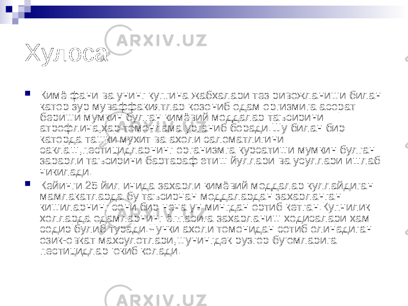 Хулоса  Кимё фани ва унинг купгина жабхалари тез ривожланиши билан катор зур муваффакиятлар козониб одам оргизмига асорат бериши мумкин булган кимёвий моддалар таъсирини атрофлича,хар томонлама урганиб боради.Шу билан бир каторда ташки мухит ва ахоли саломатлигини саклаш,пестицидларнинг организмга курсатиши мумкин булган зарарли таъсирини бартараф этиш йуллари ва усуллари ишлаб чикилади.  Кейинги 25 йил ичида захарли кимёвий моддалар куллайдиган мамлакатларда бу таъсирчан моддалардан захарланган кишиларнинг сони бир неча ун мингдан ортиб кетган.Купчилик холларда одамларнинг ёппасига захарланиш ходисалари хам содир булиб туради.Чунки ахоли томонидан сотиб олинадиган озик-овкат махсулотлари,шунингдек рузгор буюмларига пестицидлар юкиб колади. 