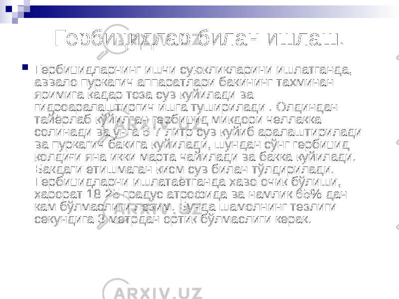 Гербицидлар билан ишлаш.  Гербицидларнинг ишчи суюқликларини ишлатганда, аввало пуркагич аппаратлари бакининг тахминан яримига қадар тоза сув қуйилади ва гидроаралаштиргич ишга туширилади . Олдиндан тайёрлаб қўйилган гербицид миқдори челлакка солинади ва унга 5-7 литр сув қуйиб аралаштирилади ва пуркагич бакига қуйилади, шундан сўнг гербицид қолдиғи яна икки марта чайилади ва бакка қуйилади. Бакдаги етишмаган қисм сув билан тўлдирилади. Гербицидларни ишлатаётганда ҳаво очиқ бўлиши, ҳарорат 18-25 градус атрофида ва намлик 65% дан кам бўлмаслиги лозим. Бунда шамолнинг тезлиги секундига 3 метрдан ортиқ бўлмаслиги керак. 