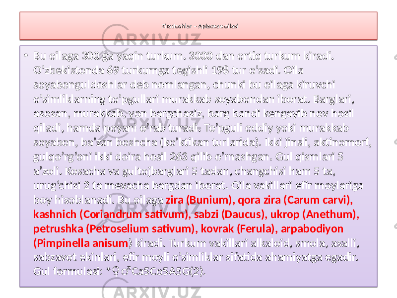 Ziradoshlar – Apiaceae oilasi • Bu oilaga 300 ga yaqin turkum. 3000 dan ortiq turkum kiradi. O’zbekistonda 69 turkumga tegishli 198 tur o’sadi. Oila soyabonguldoshlar deb nomlangan, chunki bu oilaga kiruvchi o’simliklarning to’pgullari murakkab soyabondan iborat. Barglari, asosan, murakkab, yon bargchasiz, barg bandi kengayib nov hosil qiladi, hamda poyani o’rab turadi. To’pguli oddiy yoki murakkab soyabon, ba’zan boshcha (ko’ktikan turlarida). Ikki jinsli, aktinomorf, gulqo’rg’oni ikki doira hosil 263 qilib o’rnashgan. Gul qismlari 5 a’zoli. Kosacha va gultojbarglari 5 tadan, changchisi ham 5 ta, urug’chisi 2 ta mevacha bargdan iborat. Oila vakillari efir moylariga boy hisoblanadi. Bu oilaga zira (Bunium), qora zira (Carum carvi), kashnich (Coriandrum sativum), sabzi (Daucus), ukrop (Anethum), petrushka (Petroselium sativum), kovrak (Ferula), arpabodiyon (Pimpinella anisum ) kiradi. Turkum vakillari alkaloid, smola, asalli, sabzavot ekinlari, efir moyli o’simliklar sifatida ahamiyatga egadir. Gul formulasi: * Са5Со5А5G(2). ♀♂1308 04 01 28 34 0C 05 02 19 0C 141A 02 1A 07 23 06 2B 35 36 0C 3201 