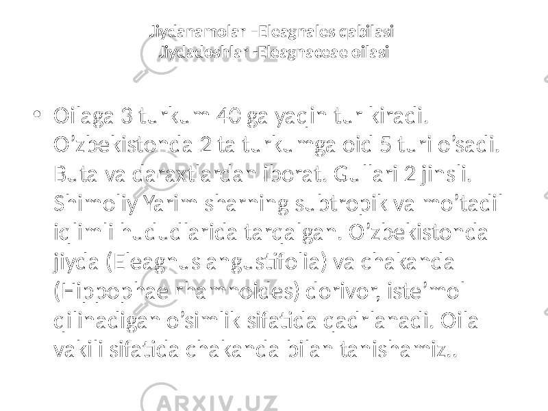 Jiydanamolar –Eleagnales qabilasi Jiydadoshlar -Eleagnaceae oilasi • Oilaga 3 turkum 40 ga yaqin tur kiradi. O’zbekistonda 2 ta turkumga oid 5 turi o’sadi. Buta va daraxtlardan iborat. Gullari 2 jinsli. Shimoliy Yarim sharning subtropik va mo’tadil iqlimli hududlarida tarqalgan. O’zbekistonda jiyda (Eleagnus angustifolia) va chakanda (Hippophae rhamnoides) dorivor, iste’mol qilinadigan o’simlik sifatida qadrlanadi. Oila vakili sifatida chakanda bilan tanishamiz.. 