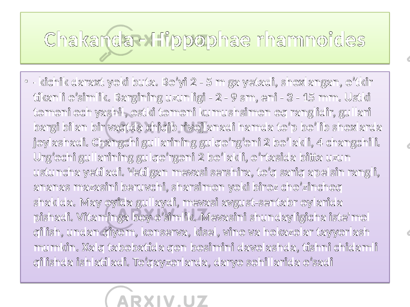 Chakanda - Hippophae rhamnoides • - kichik daraxt yoki buta. Bo’yi 2 - 5 m ga yetadi, shoxlangan, o’tkir tikanli o’simlik. Bargining uzunligi - 2 - 9 sm, eni - 3 - 15 mm. Ustki tomoni och yashil, ostki tomoni kumushsimon oq ranglidir, gullari bargi bilan bir vaqtda chiqib rivojlanadi hamda to’p bo’lib shoxlarda joylashadi. Changchi gullarining gulqo’rg’oni 2 bo’lakli, 4 changchili. Urg’ochi gullarining gulqo’rgoni 2 bo’lakli, o’rtasida bitta uzun ustuncha yetiladi. Yetilgan mevasi sershira, to’q sariq apelsin rangli, ananas mazasini beruvchi, sharsimon yoki biroz cho’zinchoq shaklda. May oyida gullaydi, mevasi avgust-sentabr oylarida pishadi. Vitaminga boy o’simlik. Mevasini shundayligicha iste&#39;mol qilish, undan qiyom, konserva, kisel, vino va hokazolar tayyorlash mumkin. Xalq tabobatida qon bosimini davolashda, tishni chidamli qilishda ishlatiladi. To’qayzorlarda, daryo sohillarida o’sadi4A1202 01 0B 04 06 3A 26 07 3E05 3B 1A 02 0C 2B 19 16 19 