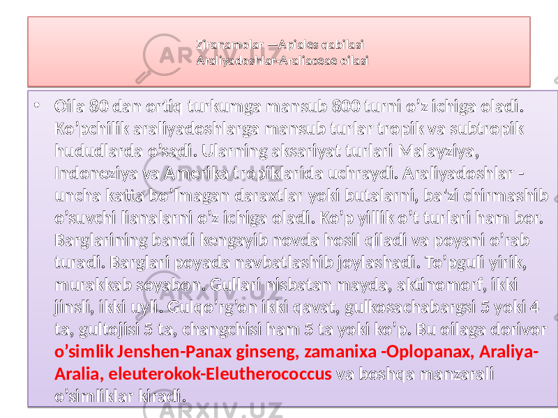 Ziranamolar —Apiales qabilasi Araliyadoshlar-Araliaceae oilasi • Oila 80 dan ortiq turkumga mansub 800 turni o’z ichiga oladi. Ko’pchilik araliyadoshlarga mansub turlar tropik va subtropik hududlarda o’sadi. Ularning aksariyat turlari Malayziya, Indoneziya va Amerika tropiklarida uchraydi. Araliyadoshlar - uncha katta bo’lmagan daraxtlar yoki butalarni, ba&#39;zi chirmashib o’suvchi lianalarni o’z ichiga oladi. Ko’p yillik o’t turlari ham bor. Barglarining bandi kengayib novda hosil qiladi va poyani o’rab turadi. Barglari poyada navbatlashib joylashadi. To’pguli yirik, murakkab soyabon. Gullari nisbatan mayda, aktinomorf, ikki jinsli, ikki uyli. Gulqo’rg’on ikki qavat, gulkosachabargsi 5 yoki 4 ta, gultojisi 5 ta, changchisi ham 5 ta yoki ko’p. Bu oilaga dorivor o’simlik Jenshen-Panax ginseng, zamanixa -Oplopanax, Araliya- Aralia, eleuterokok-Eleutherococcus va boshqa manzarali o’simliklar kiradi.13 49 01 34 3F 12 5104 1A 05 28 261A 16 3E 26 05 49 37 05 