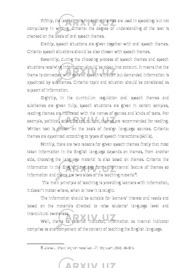 Fifthly, the lexical units in reading themes are used in speaking; but not compulsory in writing. Criteria: the degree of understanding of the text is checked on the basis of oral speech themes. Sixthly, speech situations are given together with oral speech themes. Criteria: speech situations should be also chosen with speech themes. Seventhly, during the choosing process of speech themes and speech situations receiving information should be taken into account. It means that the theme is connected with general speech situation but demanded information is appointed by subthemes. Criteria: topic and situation should be considered as support of information. Eighthly, in the curriculum regulation oral speech themes and subthemes are given fully, speech situations are given in certain samples, reading themes are indicated with the names of genres and kinds of texts. For example, political, scientific and cultural themes are recommended for reading. Written text is chosen on the basis of foreign language sources. Criteria: themes are appointed according to types of speech interactions (skills). Ninthly, there are two reasons for given speech themes firstly that most taken information in the English language depends on themes, from another side, choosing the language material is also based on themes. Criteria: the information in the English language forms the internal feature of themes so information and theme are two sides of the teaching material 8 . The main principle of teaching is providing learners with information, it doesn’t matter where, when or how it is taught. The information should be suitable for learners’ interest and needs and based on the materials directed to raise students’ language level and intercultural awareness. Well, theme as external indicator, information as internal indicator comprise as one component of the content of teaching the English language. 8 Jalolov J.. Chet til o’qitish metodikasi. –T.: O’qituvchi, 2012. -59-60 b. 