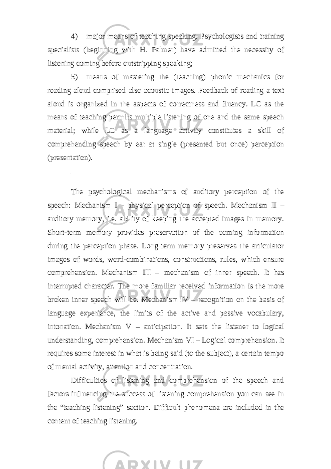 4) major means of teaching speaking. Psychologists and training specialists (beginning with H. Palmer) have admitted the necessity of listening coming before outstripping speaking; 5) means of mastering the (teaching) phonic mechanics for reading aloud comprised also acoustic images. Feedback of reading a text aloud is organized in the aspects of correctness and fluency. LC as the means of teaching permits multiple listening of one and the same speech material; while LC as a language activity constitutes a skill of comprehending speech by ear at single (presented but once) perception (presentation). The psychological mechanisms of auditory perception of the speech: Mechanism I - physical perception of speech. Mechanism II – auditory memory, i.e. ability of keeping the accepted images in memory. Short-term memory provides preservation of the coming information during the perception phase. Long-term memory preserves the articulator images of words, word-combinations, constructions, rules, which ensure comprehension. Mechanism III – mechanism of inner speech. It has interrupted character. The more familiar received information is the more broken inner speech will be. Mechanism IV – recognition on the basis of language experience, the limits of the active and passive vocabulary, intonation. Mechanism V – anticipation. It sets the listener to logical understanding, comprehension. Mechanism VI – Logical comprehension. It requires some interest in what is being said (to the subject), a certain tempo of mental activity, attention and concentration. Difficulties of listening and comprehension of the speech and factors influencing the success of listening comprehension you can see in the “teaching listening” section. Difficult phenomena are included in the content of teaching listening. 