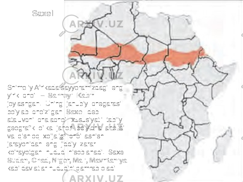 Shimoliy Afrikada sayyoramizdagi eng yirik cho‘l – Sahroyi Kabir joylashgan. Uning janubiy chegarasi bo‘ylab cho‘zilgan Saxel deb ataluvchi chalacho‘l xususiyatli tabiiy geografik o‘lka jahon bo‘yicha aholisi va qishloq xo‘jaligi cho‘llashish jarayonidan eng jiddiy zarar ko‘rayotgan hudud hisoblanadi. Saxel Sudan, Chad, Niger, Mali, Mavritaniya kabi davlatlar hududini qamrab oladi Saxel 