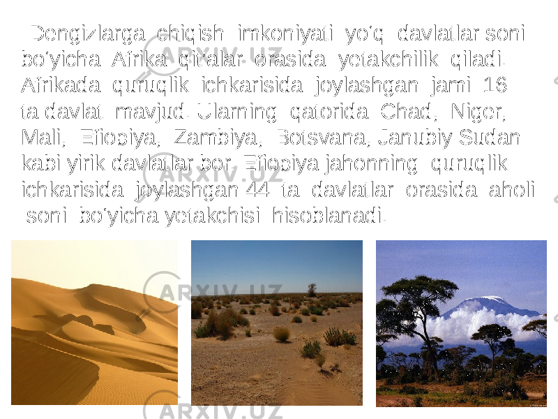  Dengizlarga chiqish imkoniyati yo‘q davlatlar soni bo‘yicha Afrika qit’alar orasida yetakchilik qiladi. Afrikada quruqlik ichkarisida joylashgan jami 16 ta davlat mavjud. Ularning qatorida Chad, Niger, Mali, Efiopiya, Zambiya, Botsvana, Janubiy Sudan kabi yirik davlatlar bor. Efiopiya jahonning quruqlik ichkarisida joylashgan 44 ta davlatlar orasida aholi soni bo‘yicha yetakchisi hisoblanadi. 