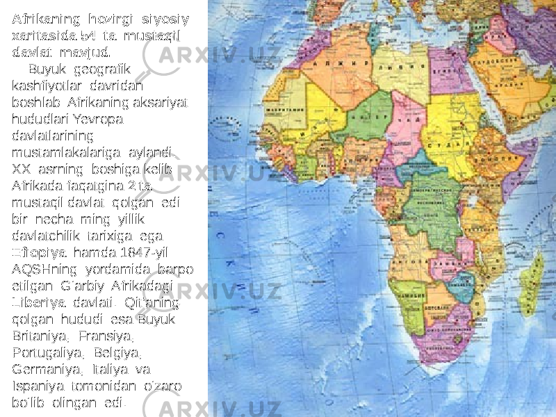 Afrikaning hozirgi siyosiy xaritasida 54 ta mustaqil davlat mavjud. Buyuk geografik kashfiyotlar davridan boshlab Afrikaning aksariyat hududlari Yevropa davlatlarining mustamlakalariga aylandi. XX asrning boshiga kelib Afrikada faqatgina 2 ta mustaqil davlat qolgan edi: bir necha ming yillik davlatchilik tarixiga ega Efiopiya hamda 1847-yil AQSHning yordamida barpo etilgan G‘arbiy Afrikadagi Liberiya davlati. Qit’aning qolgan hududi esa Buyuk Britaniya, Fransiya, Portugaliya, Belgiya, Germaniya, Italiya va Ispaniya tomonidan o‘zaro bo‘lib olingan edi. 