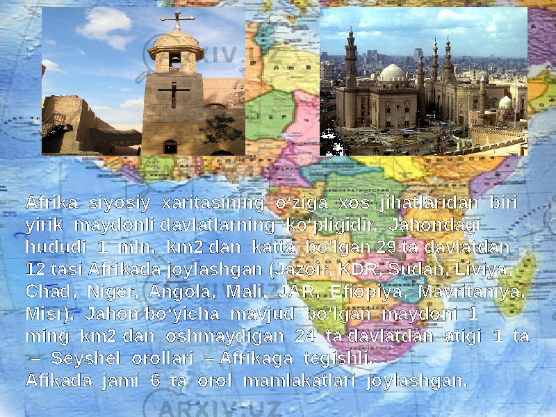 Afrika siyosiy xaritasining o‘ziga xos jihatlaridan biri yirik maydonli davlatlarning ko‘pligidir. Jahondagi hududi 1 mln. km2 dan katta bo‘lgan 29 ta davlatdan 12 tasi Afrikada joylashgan (Jazoir, KDR, Sudan, Liviya, Chad, Niger, Angola, Mali, JAR, Efiopiya, Mavritaniya, Misr). Jahon bo‘yicha mavjud bo‘lgan maydoni 1 ming km2 dan oshmaydigan 24 ta davlatdan atigi 1 ta – Seyshel orollari – Afrikaga tegishli. Afikada jami 6 ta orol mamlakatlari joylashgan. 