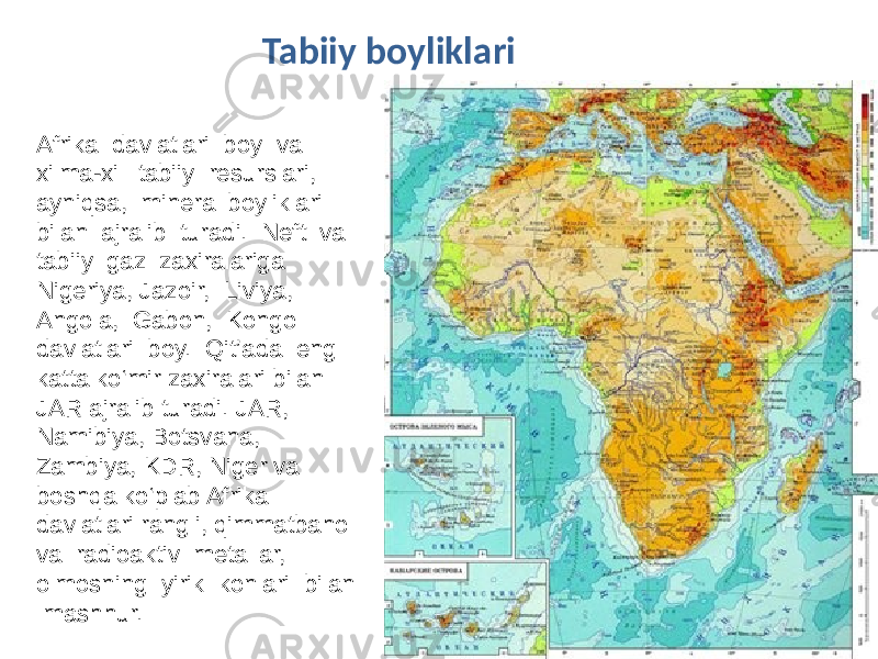 Afrika davlatlari boy va xilma-xil tabiiy resurslari, ayniqsa, mineral boyliklari bilan ajralib turadi. Neft va tabiiy gaz zaxiralariga Nigeriya, Jazoir, Liviya, Angola, Gabon, Kongo davlatlari boy. Qit’ada eng katta ko‘mir zaxiralari bilan JAR ajralib turadi. JAR, Namibiya, Botsvana, Zambiya, KDR, Niger va boshqa ko‘plab Afrika davlatlari rangli, qimmatbaho va radioaktiv metallar, olmosning yirik konlari bilan mashhur. Tabiiy boyliklari 