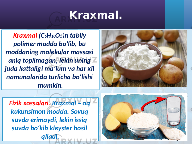 Kraxmal. Kraxmal (C 6 H 10 O 5 )n tabiiy polimer modda bo‘lib, bu moddaning molekular massasi aniq topilmagan, lekin uning juda kattaligi ma’lum va har xil namunalarida turlicha bo‘lishi mumkin. Fizik xossalari. Kraxmal – oq kukunsimon modda. Sovuq suvda erimaydi, lekin issiq suvda bo‘kib kleyster hosil qiladi. 