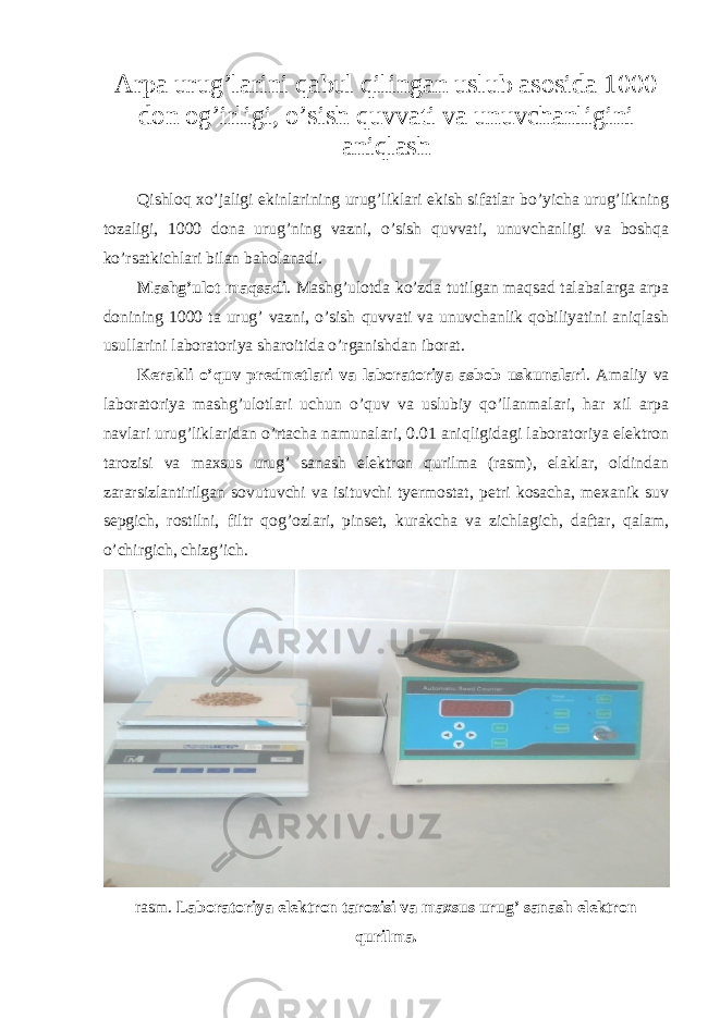 Arpa urug’larini qabul qilingan uslub asosida 1000 don og’irligi, o’sish quvvati va unuvchanligini aniqlash Qishloq xo’jaligi ekinlarining urug’liklari ekish sifatlar bo’yicha urug’likning tozaligi, 1000 dona urug’ning vazni, o’sish quvvati, unuvchanligi va boshqa ko’rsatkichlari bilan baholanadi. Mashg’ulot maqsadi . Mashg’ulotda ko’zda tutilgan maqsad talabalarga arpa donining 1000 ta urug’ vazni, o’sish quvvati va unuvchanlik qobiliyatini aniqlash usullarini laboratoriya sharoitida o’rganishdan iborat. Kerakli o’quv predmetlari va laboratoriya asbob uskunalari . Amaliy va laboratoriya mashg’ulotlari uchun o’quv va uslubiy qo’llanmalari, har xil arpa navlari urug’liklaridan o’rtacha namunalari, 0.01 aniqligidagi laboratoriya elektron tarozisi va maxsus urug’ sanash elektron qurilma (rasm), elaklar, oldindan zararsizlantirilgan sovutuvchi va isituvchi tyermostat, petri kosacha, mexanik suv sepgich, rostilni, filtr qog’ozlari, pinset, kurakcha va zichlagich, daftar, qalam, o’chirgich, chizg’ich. rasm. Laboratoriya elektron tarozisi va maxsus urug’ sanash elektron qurilma. 