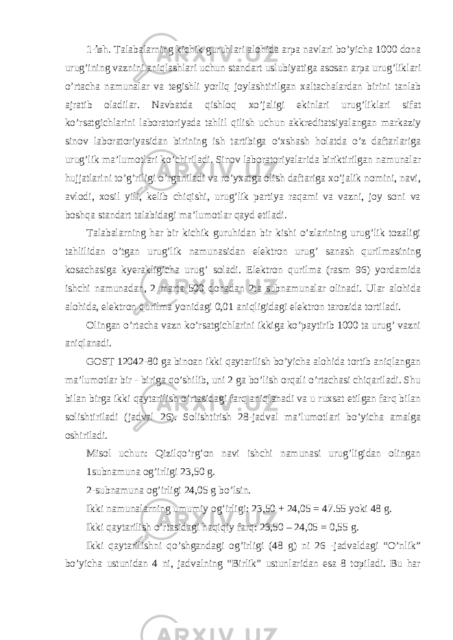 1-ish . Talabalarning kichik guruhlari alohida arpa navlari bo’yicha 1000 dona urug’ining vaznini aniqlashlari uchun standart uslubiyatiga asosan arpa urug’liklari o’rtacha namunalar va tegishli yorliq joylashtirilgan xaltachalardan birini tanlab ajratib oladilar. Navbatda qishloq xo’jaligi ekinlari urug’liklari sifat ko’rsatgichlarini laboratoriyada tahlil qilish uchun akkreditatsiyalangan markaziy sinov laboratoriyasidan birining ish tartibiga o’xshash holatda o’z daftarlariga urug’lik ma’lumotlari ko’chiriladi. Sinov laboratoriyalarida biriktirilgan namunalar hujjatlarini to’g’riligi o’rganiladi va ro’yxatga olish daftariga xo’jalik nomini, navi, avlodi, xosil yili, kelib chiqishi, urug’lik partiya raqami va vazni, joy soni va boshqa standart talabidagi ma’lumotlar qayd etiladi. Talabalarning har bir kichik guruhidan bir kishi o’zlarining urug’lik tozaligi tahlilidan o’tgan urug’lik namunasidan elektron urug’ sanash qurilmasining kosachasiga kyerakligicha urug’ soladi. Elektron qurilma (rasm 96) yordamida ishchi namunadan, 2 marta 500 donadan 2ta subnamunalar olinadi. Ular alohida alohida, elektron qurilma yonidagi 0,01 aniqligidagi elektron tarozida tortiladi. Olingan o’rtacha vazn ko’rsatgichlarini ikkiga ko’paytirib 1000 ta urug’ vazni aniqlanadi. GOST 12042-80 ga binoan ikki qaytarilish bo’yicha alohida tortib aniqlangan ma’lumotlar bir - biriga qo’shilib, uni 2 ga bo’lish orqali o’rtachasi chiqariladi. Shu bilan birga ikki qaytarilish o’rtasidagi farq aniqlanadi va u ruxsat etilgan farq bilan solishtiriladi (jadval 26). Solishtirish 28-jadval ma’lumotlari bo’yicha amalga oshiriladi. Misol uchun: Qizilqo’rg’on navi ishchi namunasi urug’ligidan olingan 1subnamuna og’irligi 23,50 g. 2-subnamuna og’irligi 24,05 g bo’lsin. Ikki namunalarning umumiy og’irligi: 23,50 + 24,05 = 47.55 yoki 48 g. Ikki qaytarilish o’rtasidagi haqiqiy farq: 23,50 – 24,05 = 0,55 g. Ikki qaytarilishni qo’shgandagi og’irligi (48 g) ni 26 -jadvaldagi “O’nlik” bo’yicha ustunidan 4 ni, jadvalning “Birlik” ustunlaridan esa 8 topiladi. Bu har 