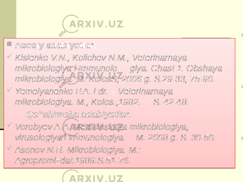  Asosiy a dabiyotlar:  Kislenko V.N., Kolichev N.M., Veterinarnaya mikrobiologiya i Immunolo giya. Chast 1. Obshaya mikrobiologiya. M. KolosS, 2006 g. S.29-33, 75-90.  Yemelyanenko P.A. i dr. – Veterinarnaya mikrobiologiya. M., Kolos.,1982. S. 42-48. Qo‟shimcha adabiyotlar:  Vorobyev A.A. Medisinskaya mikrobiologiya, virusologiya i immunologiya. M. 2008 g. S. 30-50.  Asonov N.R. Mikrobiologiya. M.: Agropromizdat.1989.S.51-76. 02 01 0102 06 03 01 16 01 090909 16 03 27 16 010101 02 03 0A 10 03 29 29 