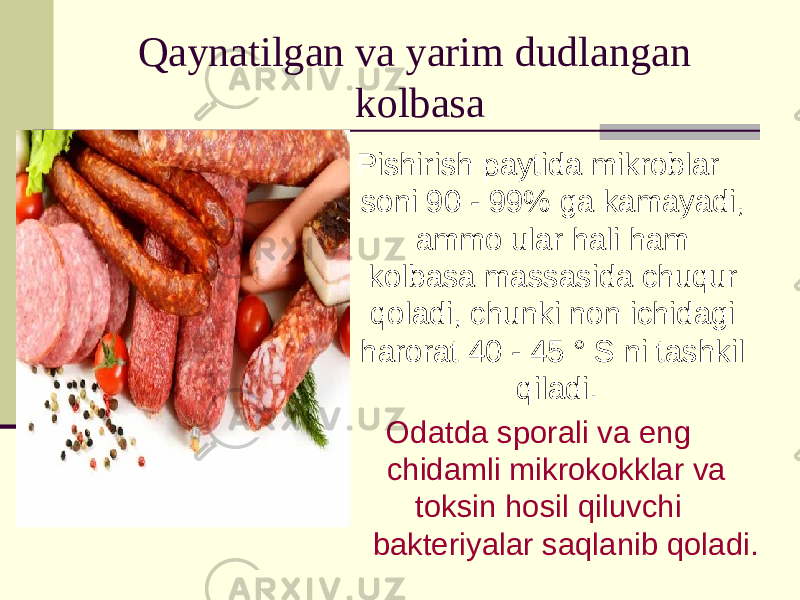 Qaynatilgan va yarim dudlangan kolbasa Pishirish paytida mikroblar soni 90 - 99% ga kamayadi, ammo ular hali ham kolbasa massasida chuqur qoladi, chunki non ichidagi harorat 40 - 45 ° S ni tashkil qiladi. Odatda sporali va eng chidamli mikrokokklar va toksin hosil qiluvchi bakteriyalar saqlanib qoladi. 