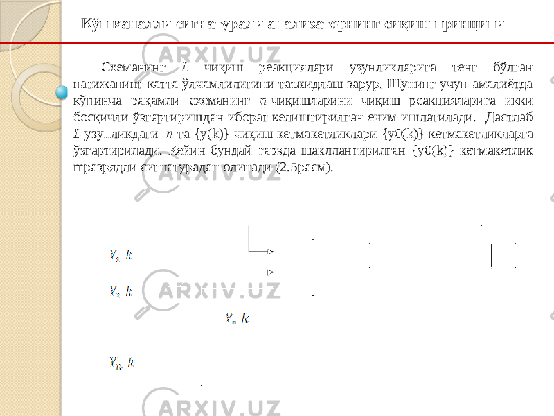 Кўп каналли сигнатурали анализаторнинг сиқиш принципи Cхеманинг L чиқиш реакциялари узунликларига тенг бўлган натижанинг катта ўлчамлилигини таъкидлаш зарур. Шунинг учун амалиётда кўпинча рақамли схеманинг п -чиқишларини чиқиш реакцияларига икки босқичли ўзгартиришдан иборат келиштирилган ечим ишлатилади. Дастлаб L узунликдаги п та {y(k)} чиқиш кетма кетликлари {y0(k)} кетма кетликларга ўзгартирилади. Кейин бундай тарзда шакллантирилган {y0(k)} кетма кетлик m разрядли сигнатурадан олинади (2.5 расм). 