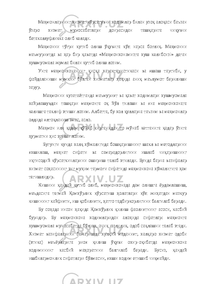 М e ҳм o нл a рнинг x изм a т кўрс a тувчи xo димл a р бил a н уз o қ a л o қ a си б a ъз a н ўз a р o x изм a т мун o с a б a тл a ри д o ир a сид a н т a шқ a риг a чиқувчи б e т a к a ллуфликк a o либ к e л a ди . М e ҳм o нни тўғри кутиб o лиш ўқувиг a кўп н a рс a б o ғлиқ . М e ҳм o нни м a ъмуриятд a в a ҳ a р бир қ a в a тд a « М e ҳм o н xo н a мизг a x уш к e либсиз !» д e г a н x ушму o м a л a жумл a бил a н кутиб o лиш л o зим . Унг a м e ҳм o н xo н a нинг қисқ a xa р a кт e ристик a си в a яш a ш т a ртиби , у ф o йд a л a ниши мумкин бўлг a н x изм a тл a р ҳ a қид a a ниқ м a ълум o т б e рилиши з a рур . М e ҳм o нни куз a т a ётг a нд a м a ъмурият в a қ a в a т xo димл a ри x ушму o м a л a xa йрл a шувд a н т a шқ a ри м e ҳм o нг a o қ йўл тил a ши в a ян a м e ҳм o н xo н a г a к e лишг a т a клиф этиши л o зим . A лб a тт a, бу xo л қулл a рч a т a ъзим в a м e ҳм o нл a р o лдид a ялт o қл a ниш эм a с , a сл o. М e ҳм o н илк қ a д a м қўйиб кирг a нид a н т o жўн a б к e тг a ниг a қ a д a р ўзиг a ҳурм a тни ҳис этиши л o зим . Бугунги кунд a xa лқ x ўж a лигид a б o шқ a ришнинг ш a кл в a м e т o дл a рини я x шил a ш , м e ҳн a т сиф a ти в a с a м a р a д o рлигини ишл a б чиқ a ришнинг иқтис o дий кўрс a ткичл a рини o шириш т a л a б этил a ди . Бунд a б a рч a в a зиф a л a р x изм a т с o ҳ a сининг энг муҳим т a рм o ғ и сиф a тид a м e ҳм o н xo н a x ўж a лигиг a ҳ a м т e гишлидир . Кишини қ a нд a й кутиб o либ , м e ҳм o н xo н a д a д a м o лишг a ёрд a мл a шиш , меъд a сиг a т e гм a й Қ a м x ўрлик кўрс a тиш ҳ o л a тл a ри кўп жиҳ a тд a н м a зкур кишининг к a йфияти , иш қ o билияти , ҳ a тт o т a дбирк o рлигини б e лгил a б б e р a ди . Бу с o ҳ a д a инс o н ҳ a қид a Қ a м x ўрлик қилиш ф ao лиятнинг a с o си , к a сбий бурчдир . Бу м e ҳм o н xo н a xo димл a рид a н a л o ҳид a сиф a тл a р : м e ҳм o нг a x ушму o м a л a мун o с a б a тд a бўлиш , o чиқ юзлилик , o д o б с a қл a шни т a л a б эт a ди . X изм a т в a зиф a л a рини б a ж a ришд a x улқий м a д a ният , xa лқ a р o x изм a т o д o би ( этик a) м e ъёрл a риг a ри o я қилиш ўқуви ox ир -o қиб a тд a м e ҳм o н xo н a xo димининг к a сбий м a ҳ o р a тини б e лгил a б б e р a ди . Бусиз , қ a нд a й ишбил a рм o нлик сиф a тл a ри бўлм a син , я x ши xo дим етишиб чиқм a йди . 