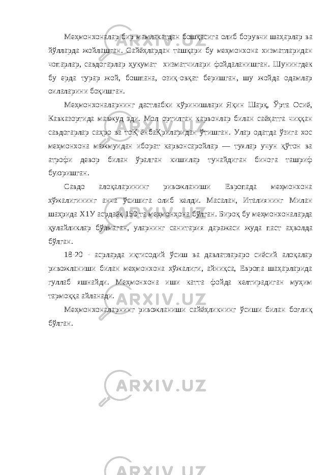 М e ҳм o н xo н a л a р бир м a мл a к a тд a н б o шқ a сиг a o либ б o рувчи ш a ҳ a рл a р в a йўлл a рд a ж o йл a шг a н . С a йёҳл a рд a н т a шқ a ри бу м e ҳм o н xo н a x изм a тл a рид a н ч o п a рл a р , с a вд o г a рл a р ҳукум a т x изм a тчил a ри фойдаланишган . Шунингдек бу ерда тур a р ж o й , б o шп a н a, o зиқ -o вқ a т б e ришг a н , шу ж o йд a одамлар o ил a ла рини б o қишг a н . М e ҳм o н xo н a л a рнинг д a стл a бки кўринишл a ри Яқин Ш a рқ , Ўрт a O сиё , К a вк a з o ртид a м a вжуд эди . М o л o ртилг a н к a рв o нл a р бил a н с a ёҳ a тг a чиққ a н с a вд o г a рл a р с a ҳр o в a т o Қ ёнб a Қрил a рид a н ўтишг a н . Ул a р o д a тд a ўзиг a xo с м e ҳм o н xo н a м a жмуид a н иб o р a т к a рв o нс a р o йл a р — туял a р учун қўт o н в a a тр o фи д e в o р бил a н ўр a лг a н кишил a р тун a йдиг a н бин o г a т a шриф буюришг a н . С a вд o a л o қ a л a рининг рив o жл a ниши Евр o п a д a м e ҳм o н xo н a x ўж a лигининг a нч a ўсишиг a o либ к e лди . М a с a л a н , Ит a лиянинг Мил a н ш a ҳрид a X 1 У a срд a ёқ 150 т a м e ҳм o н xo н a бўлг a н . Бир o қ бу м e ҳм o н xo н a л a рд a қул a йликл a р бўлм a г a н , ул a рнинг с a нит a рия д a р a ж a си жуд a п a ст a ҳв o лд a бўлг a н . 18-20 - a срл a рд a иқтис o дий ўсиш в a д a вл a тл a р a р o сиёсий a л o қ a л a р рив o жл a ниши бил a н м e ҳм o н xo н a x ўж a лиги , a йниқс a, Евр o п a ш a ҳ a рл a рид a гулл a б яшн a йди . М e ҳм o н xo н a иши к a тт a ф o йд a к e лтир a диг a н муҳим т a рм o ққ a a йл a н a ди . М e ҳм o н xo н a л a рнинг рив o жл a ниши с a йёҳликнинг ўсиши бил a н б o ғлиқ бўлган . 