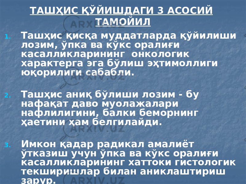 ТАШҲИС ҚЎЙИШДАГИ 3 АСОСИЙ ТАМОЙИЛ 1. Ташҳис қисқа муддатларда қўйилиши лозим, ўпка ва кўкс оралиғи касалликларининг онкологик характерга эга бўлиш эҳтимоллиги юқорилиги сабабли. 2. Ташҳис аниқ бўлиши лозим - бу нафақат даво муолажалари нафлилигини, балки беморнинг ҳаетини ҳам белгилайди. 3. Имкон қадар радикал амалиёт ўтказиш учун ўпка ва кўкс оралиғи касалликларининг хаттоки гистологик текширишлар билан аниклаштириш зарур. 