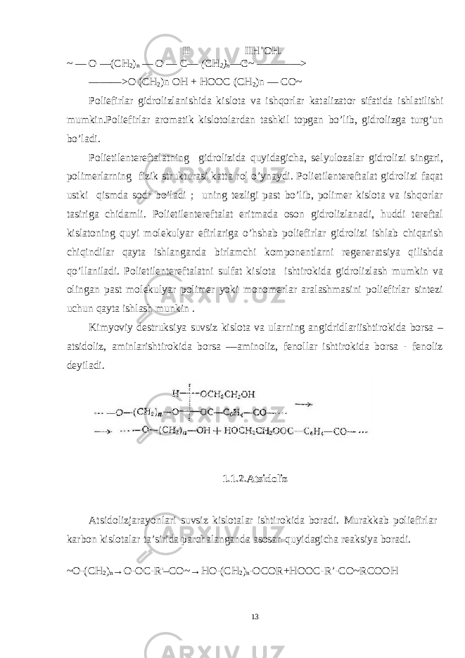 II IIH + OH - ~ — O —(CH 2 ) n — O — C— ( CH 2 ) n —C~ ————> ———>O (CH 2 )n OH + HOOC (CH 2 )n — CO~ Poliefirlar gidrolizlanishida kislota va ishqorlar kata lizator sifatida ishlatilishi mumkin. Poliefirlar aromatik kislotolardan tashkil topgan bo’lib, gidrolizga turg’un bo’ladi. Polietilentereftalatning gidrolizida quyidagicha, selyulozalar gidrolizi singari, polimerlarning fizik strukturasi katta rol o’ynaydi. Polietilentereftalat gidrolizi faqat ustki qismda sodr bo’ladi ; uning tezligi past bo’lib, polimer kislota va ishqorlar tasiriga chidamli. Polietilentereftalat eritmada oson gidrolizlanadi, huddi tereftal kislatoning quyi molekulyar efirlariga o’hshab poliefirlar gidrolizi ishlab chiqarish chiqindilar qayta ishlanganda birlamchi komponentlarni regeneratsiya qilishda qo’llaniladi. Polietilentereftalatni sulfat kislota ishtirokida gidrolizlash mumkin va olingan past molekulyar polimer yoki monomerlar aralashmasini poliefirlar sintezi uchun qayta ishlash munkin . Kimyoviy destruksiya suvsiz kislota va ularning angidridlariishtirokida borsa – atsidoliz, aminlarishtirokida borsa —aminoliz, fenollar ishtirokida borsa - fenoliz deyiladi. 1.1.2. Atsidoliz Atsidolizjarayonlari suvsiz kislotalar ishtirokida boradi. Murakkab poliefirlar karbon kislotalar ta’sirida parchalanganda asosan quyidagicha reaksiya boradi. ~O-(CH 2 ) n →O-OC-R&#39;–CO~→HO-(CH 2 ) n -OCOR+HOOC-R’-CO~ RCOOH 13 