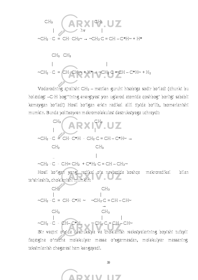  CH 3 CH 3 | h ν | ~CH 2 - C = CH- C Н 2 ~ → ~CH 2 -C = CH – C*H~ + H* CH 3 CH 3 | | ~CH 2 - C = CH- C Н 2 ~ + H*→ ~CH 2 -C = CH – C*H~ + H 2 Vodorodning ajralishi CH 2 – metilen guruhi hisobiga sodir bo’ladi (chunki bu holatdagi –C-H bog’’ining energiyasi yon uglerod atomida qoshbog’ borligi sababli kamaygan bo’ladi) Hosil bo’lgan erkin radikal allil tipida bo’lib, izomerlanishi mumkin. Bunda poliizopren makromolekulasi destruksiyaga uchraydi: CH 3 CH 3 | | ~CH 2 - C = CH- C* Н - CH 2 -C = CH – C*H~ → CH 2 CH 3 ║ | ~CH 2 - C - CH= C Н 2 + C*H 2 -C = CH – CH 2 ~ Hosil bo’lgan yangi radikal o’z navbatida boshqa makroradikal bilan ta’sirlashib, choklanishi mumkin: CH 3 CH 3 | | ~CH 2 - C = CH- C* Н ~ ~CH 2 -C = CH – CH~ → CH 3 CH 3 | | | ~CH 2 - C - CH– C* Н ~ ~ CH 2 -C = CH – CH~ Bir vaqtni o’zida destruksiya va choklanish reaksiyalarining bopishi tufayli faqatgina o’rtacha molekulyar massa o’zgarmasdan, molekulyar massaning taksimlanish chegarasi ham kengayadi. 39 