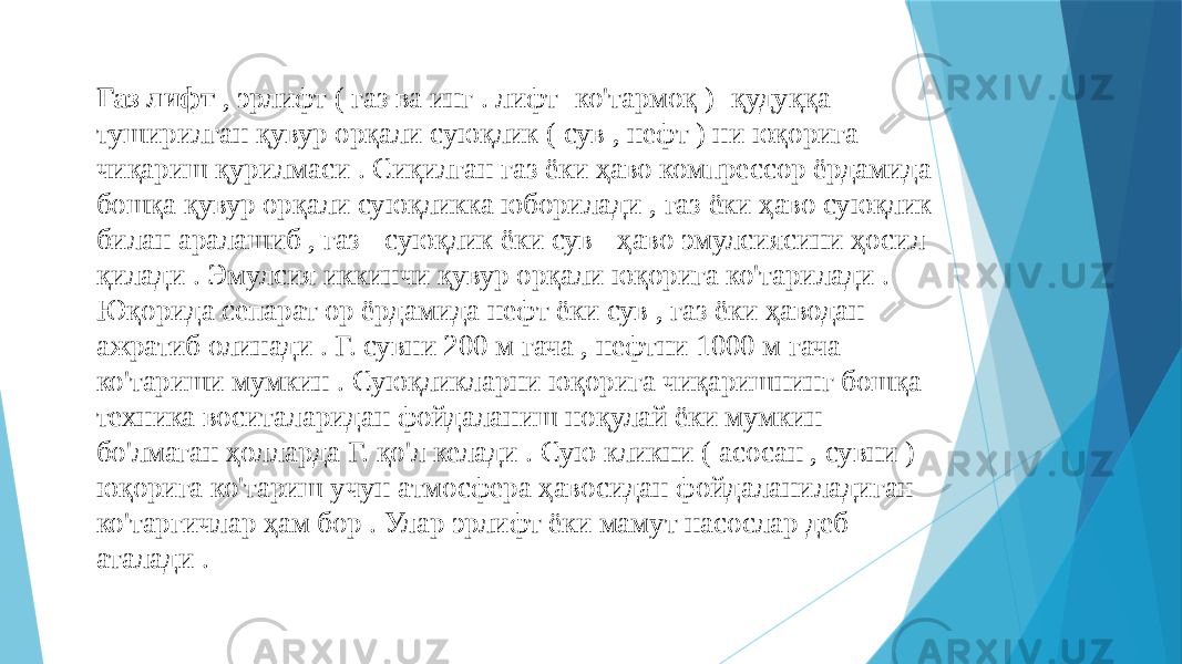 Газ лифт , эрлифт ( газ ва инг . лифт -ко&#39;тармоқ ) -қудуққа туширилган қувур орқали суюқлик ( сув , нефт ) ни юқорига чиқариш қурилмаси . Сиқилган газ ёки ҳаво компрессор ёрдамида бошқа қувур орқали суюқликка юборилади , газ ёки ҳаво суюқлик билан аралашиб , газ - суюқлик ёки сув - ҳаво эмулсиясини ҳосил қилади . Эмулсия иккинчи қувур орқали юқорига ко&#39;тарилади . Юқорида сепарат ор ёрдамида нефт ёки сув , газ ёки ҳаводан ажратиб олинади . Г. сувни 200 м гача , нефтни 1000 м гача ко&#39;тариши мумкин . Суюқликларни юқорига чиқаришнинг бошқа техника воситаларидан фойдаланиш ноқулай ёки мумкин бо&#39;лмаган ҳолларда Г. қо&#39;л келади . Сую кликни ( асосан , сувни ) юқорига ко&#39;тариш учун атмосфера ҳавосидан фойдаланиладиган ко&#39;таргичлар ҳам бор . Улар эрлифт ёки мамут насослар деб аталади . 