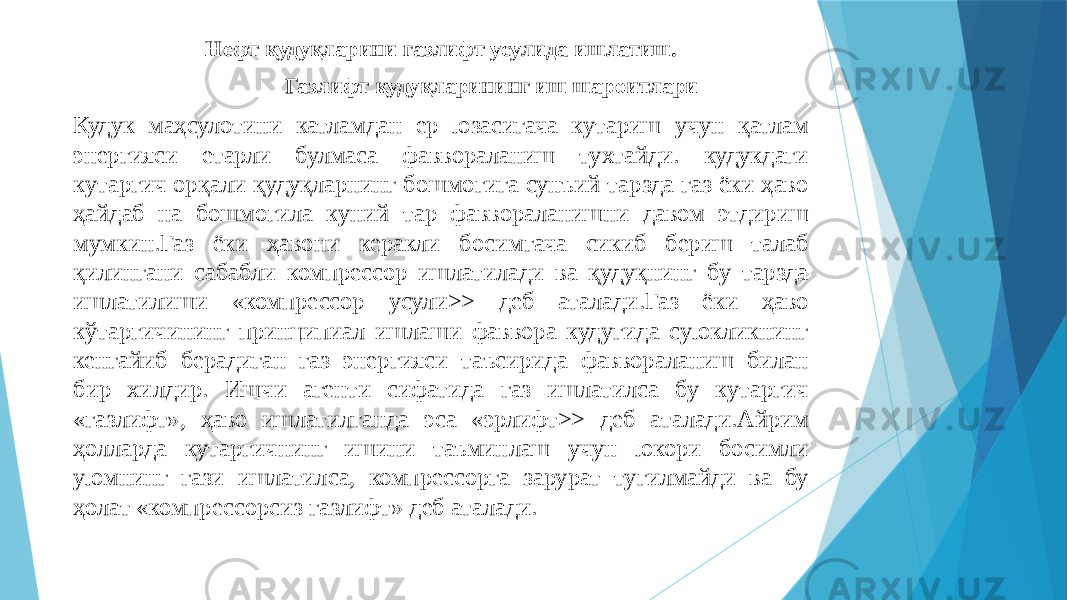 Нефт қудуқларини газлифт усулида ишлатиш. Газлифт қудуқларининг иш шароитлари Кудук маҳсулотини катламдан ер юзасигача кутариш учун қатлам энергияси етарли булмаса фаввораланиш тухтайди. кудукдаги кутаргич орқали қудуқларнинг бошмогига сунъий тарзда газ ёки ҳаво ҳайдаб на бошмогила куний тар фаввораланишни давом этдириш мумкин.Газ ёки ҳавони керакли босимгача сикиб бериш талаб қилингани сабабли компрессор ишлатилади ва қудуқнинг бу тарзда ишлатилиши «компрессор усули>> деб аталади.Газ ёки ҳаво кўтаргичининг принципиал ишлаши фаввора кудугида суюкликнинг кенгайиб берадиган газ энергияси таъсирида фаввораланиш билан бир хилдир. Ишчи агенти сифатида газ ишлатилса бу кутаргич «газлифт», ҳаво ишлатилганда эса «эрлифт>> деб аталади.Айрим ҳолларда кутаргичнинг ишини таъминлаш учун юкори босимли уюмнинг гази ишлатилса, компрессорга зарурат тугилмайди ва бу ҳолат «компрессорсиз газлифт» деб аталади. 