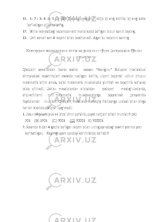 11. 1: 2 : 3: 4 :5: 6 : 7 :8:9 ifodada qavslarni natija a) eng kichik; b) eng katta bo’ladigan qilib qo’ying. 12. Birlar xonasidagi raqamdan etti marta katta bo’lgan butun sonni toping. 13. Uch xonali son 4 raqami bilan boshlanadi. Agar bu raqamni soning Қизиқарли масалаларни ечиш ва уларнинг тўғри фикрлашга бўлган таъсири Qiziqarli savollardan iborat testlar asosan “Kenguru” Xalqaro intellektual olimpiadasi topshiriqlari asosida tuzilgan bo’lib, ularni bajarish uchun chuqur matematik bilim emas, balki matematik mushohada yuritish va topqirlik ko’proq talab qilinadi. Ushbu masalalardan o`qishdan tashqari mashg’ulotlarda, o’quvchilarni turli matematik musobaqalarga tayyorlash jarayonida foydalanish mumkin. Qiziqarli masalalar mantiqiy fikrlashga undash bilan birga har bir kishida qiziqish uyg’otadi. 1. Jasur ikkiyuzta yuz va bitta bir ni qo’shib, qaysi natijani olishi mumkin? (A) 201 (B) 1201 (C) 2001 (D) 20001 E) 200001 2. Rasmda 1 dan 4 gacha bo’lgan raqam bilan uning oynadagi tasviri yonma-yon ko’rsatilgan. Keyingi rasm qanday ko’rinishda bo’ladi? 