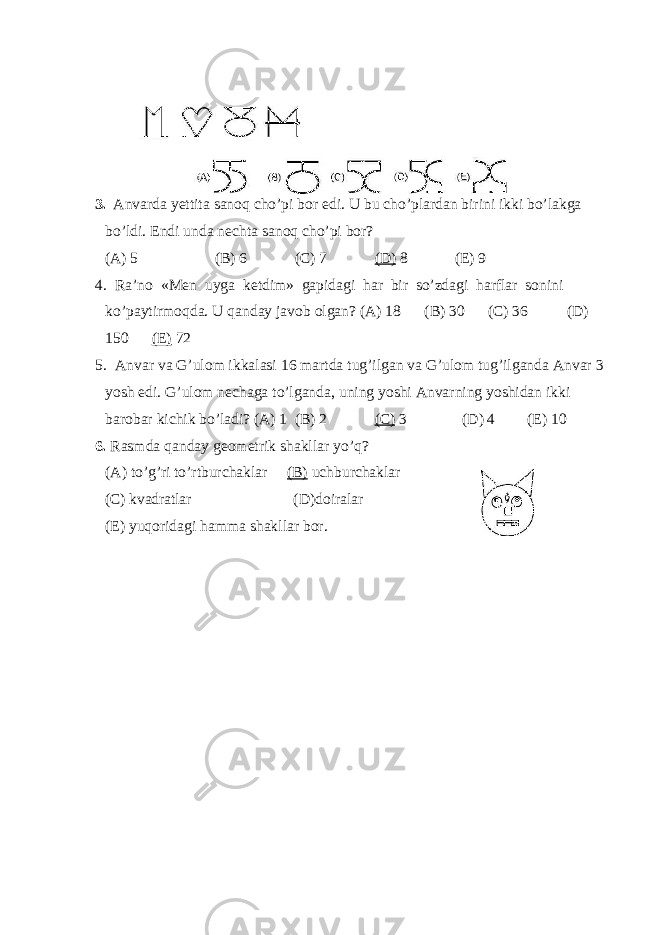 3. Anvarda yettita sanoq cho’pi bor edi. U bu cho’plardan birini ikki bo’lakga bo’ldi. Endi unda nechta sanoq cho’pi bor? (A) 5 (B) 6 (C) 7 (D) 8 (E) 9 4. Ra’no «Men uyga ketdim» gapidagi har bir so’zdagi harflar sonini ko’paytirmoqda. U qanday javob olgan? (A) 18 (B) 30 (C) 36 (D) 150 (E) 72 5. Anvar va G’ulom ikkalasi 16 martda tug’ilgan va G’ulom tug’ilganda Anvar 3 yosh edi. G’ulom nechaga to’lganda, uning yoshi Anvarning yoshidan ikki barobar kichik bo’ladi? (A) 1 (B) 2 (C) 3 (D) 4 (E) 10 6. Rasmda qanday geometrik shakllar yo’q? (A) to’g’ri to’rtburchaklar (B) uchburchaklar (C) kvadratlar (D)doiralar (E) yuqoridagi hamma shakllar bor. 