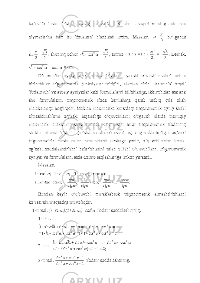 ko’rsatib tushuntirish maqsadga muvofiq. Bundan tashqari  ning aniq son qiymatlarida ham bu ifodalarni hisoblash lozim. Masalan, 3    bo’lganda , 2 3 3sin   shuning uchun 2 3 cos 1 2    , ammo 2 3 3 sin sin         . Demak,   sin cos 1 2   ekan. O’quvchilar ayniy shakl almashtirishlarni yaxshi o’zlashtirishlari uchun birinchidan trigonometrik funksiyalar ta’rifini, ulardan birini ikkinchisi orqali ifodalovchi va asosiy ayniyatlar kabi formulalarni bilishlariga, ikkinchidan esa ana shu formulalarni trigonometrik ifoda berilishiga qarab tadbiq qila olish malakalariga bog’liqdir. Maktab matematika kursidagi trigonometrik ayniy shakl almashtirishlarni og’zaki bajarishga o’quvchilarni o’rgatish ularda mantiqiy matematik tafakkurni shakllantiradi. O’qituvchi biror trigonometrik ifodaning shaklini almashtirishni bajarishdan oldin o’quvchilarga eng sodda bo’lgan og’zaki trigonometrik mashqlardan namunalarni doskaga yozib, o’quvchilardan tezroq og’zaki soddalashtirishni bajarishlarini talab qilishi o’quvchilarni trigonometrik ayniyat va formulalarni esda doimo saqlashlariga imkon yaratadi. Masalan, ; cos ;1 ; 1 ; ; cos sin ); cos 1)( cos 1( ; sin 1 ; cos 1 2 2                tg ctg tg tg ctg ctg tg tg         Bundan keyin o’qituvchi murakkabrok trigonometrik almashtirishlarni ko’rsatishi maqsadga muvofiqdir. 1-misol. (1–sin  )(1+sin  )–cos 2  ifodani soddalashtiring. 1-usul.      .0 cos cos 1 1 cos cos 1 1 cos sin 1 cos sin 1 sin 1 2 2 2 2 2 2 2                 a a a a a     2-usul.    ;0 1 1 ) cos (sin 1 cos sin 1 cos sin 1 sin 1 2 2 2 2 2                    a 2-mis o l. 1cossin 1cossin 66 44   xx xx if o d a ni s o dd a l a shtiring. 