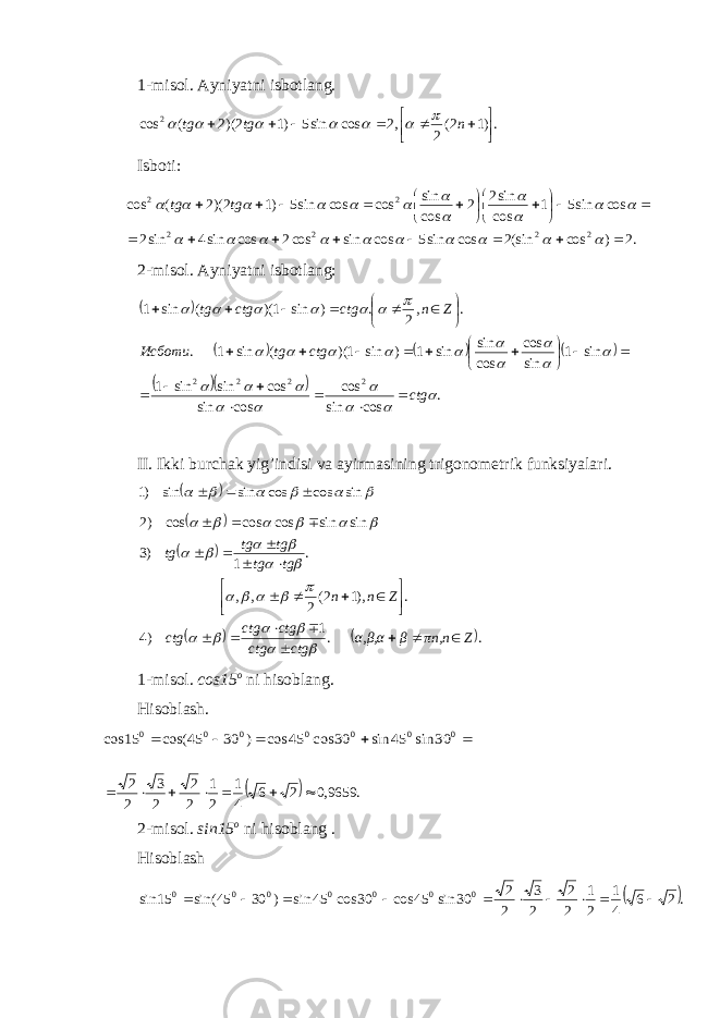 1-misol. Ayniyatni isbotlang. .)12( 2,2cossin5)12)(2(cos 2      ntgtg       Isboti: .2 ) cos (sin2 cos sin5 cos sin cos2 cos sin4 sin2 cos sin5 1 cos sin2 2 cos sin cos cos sin5 )1 2)(2 ( cos 2 2 2 2 2 2                                              tg tg 2-misol. Ayniyatni isbotlang:            . cossin cos cossin cossinsin1 sin1 sincos cos sin sin1)sin1)((sin1. ., 2.)sin1)((sin1 2222                           ctgctgtgИсботи Znctgctgtg                 II. Ikki burchak yig’indisi va ayirmasining trigonometrik funksiyalari.         sin cos cos sin sin )1            ..1 )4 .),12( 2,, . 1)3 sinsincoscoscos)2 Zπn,nβα,β,α ctgctg ctgctg ctg Znntgtg tgtg tg                                     1-misol. cos15 o ni hisoblang. Hisoblash.      0 0 0 0 0 0 0 30 sin 45 sin 30 cos 45 cos ) 30 45 cos( 15 cos   .9659,026 41 21 2 2 2 3 2 2  2-mis o l. sin15 o ni his o bl a ng . H isoblash  .2 6 4 1 2 1 2 2 2 3 2 2 30 sin 45 cos 30 cos 45 sin ) 30 45 sin( 15 sin 0000000           