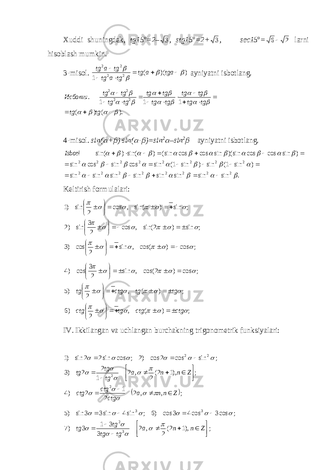 Xuddi shuningdek, tg15 o =2– 3 , stg15 o =2+ 3 , sec15 o =2 6 larni hisoblash mumkin. 3-misol. ))(( 1 22 22        tgaatg tgatg tgatg ayniyatni isbotlang. ). ( ) ( 1 1 1 . 22 22                                tg tg tg tg tg tg tg tg tg tg tg tg tg tg Исботи 4-misol. sin(  +  )  sin(  -  )=sin 2  –sin 2  ayniyatni isbotlang. . sin sin sin sin sin sin sin sin ) sin 1( sin ) sin 1( sin cos sin cos sin ) sin cos cos sin)( sin cos cos sin( ) sin() sin( 22222222 22222222                                                 Isboti Keltirish formulalari: ;cos)cos(,sin 2cos)3 ;sin)2sin(,cos 23 sin)2 ;sin)sin(,cos 2sin)1                                     ;)(, 2)6 ;)(, 2)5 ;cos)2cos(,sin 23 cos)4                   ctgctgtgctg tgtgctgtg                   IV. Ikkilangan va uchlangan burchakning trigonometrik funksiyalari:   ;,,2 2 1 2)4 ;),12( 2,2 1 2 2)3 ;sincos2cos)2;cossin22sin)1 2 2 22 Znna ctgctg ctg Znna tgtg tg                          ;),12( 2,2 3 31 3)7 ;cos3cos43cos)6;sin4sin33sin)5 32 33         Znna tgtg tg tg             