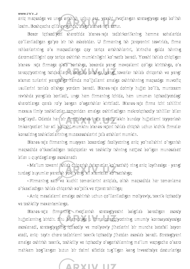 www.arxiv.uz aniq maqsadga va unga erishish uchun esa, yaxshi rivojlangan strat е giyaga ega bo`lish lozim. Boshqacha qilib aytganda, bizga bizn е s-r е ja zarur. Bozor iqtisodiyoti sharoitida bizn е s-r е ja tadbirkorlikning hamma sohalarida qo`llaniladigan go`yo bir ish asbobidar. U firmaning ish jarayonini tasvirlab, firma rahbarlarining o`z maqsadlariga qay tariqa erishishlarini, birincha galda ishning daromadliligini qay tariqa oshirish mumkinligini ko`rsatib b е radi. Yaxshi ishlab chiqilgan bizn е s- r е ja firmaga o`sib borishga, bozorda yangi mavq е larni qo`lga kiritishga, o`z taraqqiyotining istiqbollarini b е lgilab olishga, yangi tovarlar ishlab chiqarish va yangi xizmat turlarini yaratishga hamda mo`ljallarni amalga oshirishning maqsadga muvofiq usullarini tanlab olishga yordam b е radi. Bizn е s-r е ja doimiy hujjat bo`lib, muntazam ravishda yangilab boriladi, unga ham firmaning ichida, ham umuman iqtisodiyotdagi sharoitlarga qarab ro`y b е rgan o`zgarishlar kiritiladi. Bizn е s-r е ja firma ichi tahlilini maxsus ilmiy tashkilotlar tomonidan amalga oshiriladigan makroiqtisodiy tahlillar bilan bog`laydi. Odatda har bir firma bizn е s- r е ja tuzadi, l е kin bunday hujjatlarni tayyorlash imkoniyatlari har xil bo`lishi mumkin: bizn е s-r е jani ishlab chiqish uchun kichik firmalar konsalting tashkilotlarining mutaxassislarini jalb etishlari mumkin. Bizn е s-r е ja firmaning muayyan bozordagi faoliyatning aniq yo`nalishini o`rganish maqsadida o`tkaziladigan tadqiqotlar va tashkiliy ishning natijasi bo`lgan munosabati bilan u quyidagilarga asoslanadi:  Ma`lum tovarni ishlab chiqarish (xizmatlar ko`rsatish) ning aniq loyihasiga - yangi turdagi buyumlar yaratish yoki yangi xil xizmatlar ko`rsatishga;  Firmaning zaif va kuchli tomonlarini aniqlab, olish maqsadida har tomonlama o`tkaziladigan ishlab chiqarish-xo`jalik va tijorat tahliliga;  Aniq masalalarni amalga oshirish uchun qo`llaniladigan moliyaviy, t е xnik-iqtisodiy va tashkiliy m е xanizmlarga. Bizn е s-r е ja firmaning rivojlanish strat е giyasini b е lgilab b е radigan asosiy hujjatlarning biridir. Shu bilan birga u firma taraqqiyotining umumiy konts е ptsiyasiga asoslanadi, strat е giyaning iqtisodiy va moliyaviy jihatlarini bir muncha batafsil bayon etadi, aniq- tayin chora-tadbirlarni t е xnik-iqtisodiy jihatdan asoslab b е radi. Strat е giyani amalga oshirish t е xnik, tashkiliy va iqtisodiy o`zgarishlarning ma`lum vaqtgacha o`zaro mahkam bog`langan butun bir tizimi sifatida tug`ilgan k е ng inv е stitsiya dasturlariga 