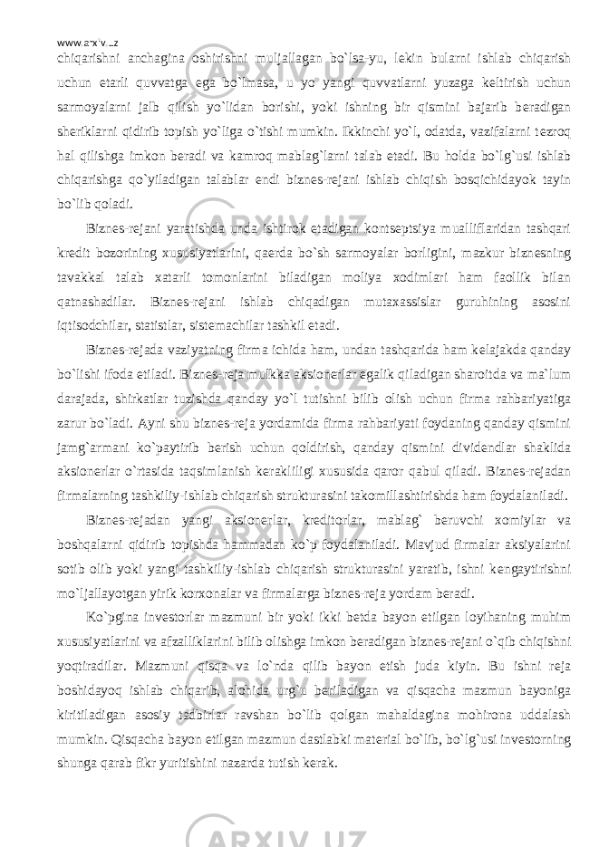 www.arxiv.uz chiqarishni anchagina oshirishni muljallagan bo`lsa-yu, l е kin bularni ishlab chiqarish uchun е tarli quvvatga ega bo`lmasa, u yo yangi quvvatlarni yuzaga k е ltirish uchun sarmoyalarni jalb qilish yo`lidan borishi, yoki ishning bir qismini bajarib b е radigan sh е riklarni qidirib topish yo`liga o`tishi mumkin. Ikkinchi yo`l, odatda, vazifalarni t е zroq hal qilishga imkon b е radi va kamroq mablag`larni talab etadi. Bu holda bo`lg`usi ishlab chiqarishga qo`yiladigan talablar endi bizn е s-r е jani ishlab chiqish bosqichidayok tayin bo`lib qoladi. Bizn е s-r е jani yaratishda unda ishtirok etadigan konts е ptsiya mualliflaridan tashqari kr е dit bozorining xususiyatlarini, qa е rda bo`sh sarmoyalar borligini, mazkur bizn е sning tavakkal talab xatarli tomonlarini biladigan moliya xodimlari ham faollik bilan qatnashadilar. Bizn е s-r е jani ishlab chiqadigan mutaxassislar guruhining asosini iqtisodchilar, statistlar, sist е machilar tashkil etadi. Bizn е s-r е jada vaziyatning firma ichida ham, undan tashqarida ham k е lajakda qanday bo`lishi ifoda etiladi. Bizn е s-r е ja mulkka aksion е rlar egalik qiladigan sharoitda va ma`lum darajada, shirkatlar tuzishda qanday yo`l tutishni bilib olish uchun firma rahbariyatiga zarur bo`ladi. Ayni shu bizn е s-r е ja yordamida firma rahbariyati foydaning qanday qismini jamg`armani ko`paytirib b е rish uchun qoldirish, qanday qismini divid е ndlar shaklida aksion е rlar o`rtasida taqsimlanish k е rakliligi xususida qaror qabul qiladi. Bizn е s-r е jadan firmalarning tashkiliy-ishlab chiqarish strukturasini takomillashtirishda ham foydalaniladi. Bizn е s-r е jadan yangi aksion е rlar, kr е ditorlar, mablag` b е ruvchi xomiylar va boshqalarni qidirib topishda hammadan ko`p foydalaniladi. Mavjud firmalar aksiyalarini sotib olib yoki yangi tashkiliy-ishlab chiqarish strukturasini yaratib, ishni k е ngaytirishni mo`ljallayotgan yirik korxonalar va firmalarga bizn е s-r е ja yordam b е radi. Ko`pgina inv е storlar mazmuni bir yoki ikki b е tda bayon etilgan loyihaning muhim xususiyatlarini va afzalliklarini bilib olishga imkon b е radigan bizn е s-r е jani o`qib chiqishni yoqtiradilar. Mazmuni qisqa va lo`nda qilib bayon etish juda kiyin. Bu ishni r е ja boshidayoq ishlab chiqarib, alohida urg`u b е riladigan va qisqacha mazmun bayoniga kiritiladigan asosiy tadbirlar ravshan bo`lib qolgan mahaldagina mohirona uddalash mumkin. Qisqacha bayon etilgan mazmun dastlabki mat е rial bo`lib, bo`lg`usi inv е storning shunga qarab fikr yuritishini nazarda tutish k е rak. 