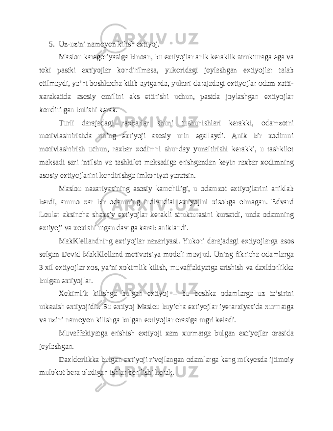 5. Uz-uzini namoyon kilish extiyoj. Maslou kategoriyasiga binoan, bu extiyojlar anik keraklik strukturaga ega va toki pastki extiyojlar kondirilmasa, yukoridagi joylashgan extiyojlar talab etilmaydi, ya’ni boshkacha kilib aytganda, yukori darajadagi extiyojlar odam xatti- xarakatida asosiy omilini aks ettirishi uchun, pastda joylashgan extiyojlar kondirilgan bulishi kerak. Turli darajadagi raxbarlar shuni tushunishlari kerakki, odamzotni motivlashtirishda uning extiyoji asosiy urin egallaydi. Anik bir xodimni motivlashtirish uchun, raxbar xodimni shunday yunaltirishi kerakki, u tashkilot maksadi sari intilsin va tashkilot maksadiga erishgandan keyin raxbar xodimning asosiy extiyojlarini kondirishga imkoniyat yaratsin. Maslou nazariyasining asosiy kamchiligi, u odamzot extiyojlarini aniklab berdi, ammo xar bir odamning indivudial extiyojini xisobga olmagan. Edvard Louler aksincha shaxsiy extiyojlar kerakli strukturasini kursatdi, unda odamning extiyoji va xoxishi utgan davrga karab aniklandi. MakKlellandning extiyojlar nazariyasi. Yukori darajadagi extiyojlarga asos solgan Devid MakKlelland motivatsiya modeli mavjud. Uning fikricha odamlarga 3 xil extiyojlar xos, ya’ni xokimlik kilish, muvaffakiyatga erishish va daxldorlikka bulgan extiyojlar. Xokimlik kilishga bulgan extiyoj – bu boshka odamlarga uz ta’sirini utkazish extiyojidir. Bu extiyoj Maslou buyicha extiyojlar iyerarxiyasida xurmatga va uzini namoyon kilishga bulgan extiyojlar orasiga tugri keladi. Muvaffakiyatga erishish extiyoji xam xurmatga bulgan extiyojlar orasida joylashgan. Daxldorlikka bulgan extiyoji rivojlangan odamlarga keng mikyosda ijtimoiy mulokot bera oladigan ishlar berilishi kerak. 