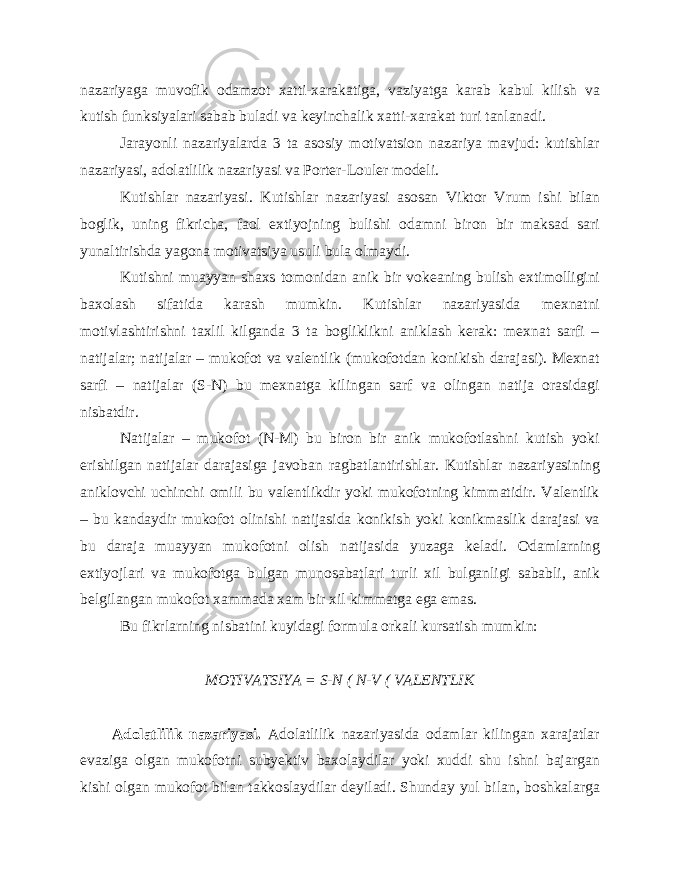 nazariyaga muvofik odamzot xatti-xarakatiga, vaziyatga karab kabul kilish va kutish funksiyalari sabab buladi va keyinchalik xatti-xarakat turi tanlanadi. Jarayonli nazariyalarda 3 ta asosiy motivatsion nazariya mavjud: kutishlar nazariyasi, adolatlilik nazariyasi va Porter-Louler modeli. Kutishlar nazariyasi. Kutishlar nazariyasi asosan Viktor Vrum ishi bilan boglik, uning fikricha, faol extiyojning bulishi odamni biron bir maksad sari yunaltirishda yagona motivatsiya usuli bula olmaydi. Kutishni muayyan shaxs tomonidan anik bir vokeaning bulish extimolligini baxolash sifatida karash mumkin. Kutishlar nazariyasida mexnatni motivlashtirishni taxlil kilganda 3 ta bogliklikni aniklash kerak: mexnat sarfi – natijalar; natijalar – mukofot va valentlik (mukofotdan konikish darajasi). Mexnat sarfi – natijalar (S-N) bu mexnatga kilingan sarf va olingan natija orasidagi nisbatdir. Natijalar – mukofot (N-M) bu biron bir anik mukofotlashni kutish yoki erishilgan natijalar darajasiga javoban ragbatlantirishlar. Kutishlar nazariyasining aniklovchi uchinchi omili bu valentlikdir yoki mukofotning kimmatidir. Valentlik – bu kandaydir mukofot olinishi natijasida konikish yoki konikmaslik darajasi va bu daraja muayyan mukofotni olish natijasida yuzaga keladi. Odamlarning extiyojlari va mukofotga bulgan munosabatlari turli xil bulganligi sababli, anik belgilangan mukofot xammada xam bir xil kimmatga ega emas. Bu fikrlarning nisbatini kuyidagi formula orkali kursatish mumkin: MOTIVATSIYA = S-N ( N-V ( VALENTLIK Adolatlilik nazariyasi. Adolatlilik nazariyasida odamlar kilingan xarajatlar evaziga olgan mukofotni subyektiv baxolaydilar yoki xuddi shu ishni bajargan kishi olgan mukofot bilan takkoslaydilar deyiladi. Shunday yul bilan, boshkalarga 