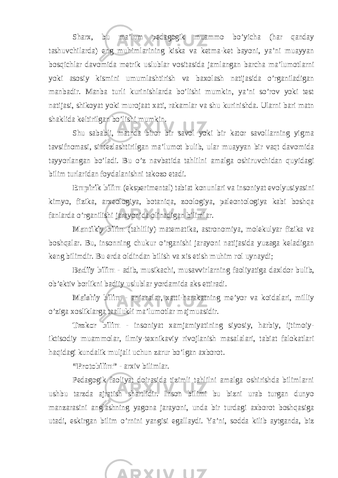 Sharx, bu ma’lum pedagogik muammo bo’yicha (har qanday tashuvchilarda) eng muhimlarining kiska va ketma-ket bayoni, ya’ni muayyan bosqichlar davomida metrik uslublar vositasida jamlangan barcha ma’lumotlarni yoki asosiy kismini umumlashtirish va baxolash natijasida o’rganiladigan manbadir. Manba turli kurinishlarda bo’lishi mumkin, ya’ni so’rov yoki test natijasi, shikoyat yoki murojaat xati, rakamlar va shu kurinishda. Ularni bari matn shaklida keltirilgan bo’lish i mumkin. Shu sababli, matnda biror bir savol yoki bir kator savollarning yigma tavsifnomasi, sintezlashtirilgan ma’lumot bulib, ular muayyan bir vaqt davomida tayyorlangan bo’ladi. Bu o’z navbatida tahlilni amalga oshiruvchidan quyidagi bilim turlaridan foydalanishni takozo etadi. Empirik bilim (eksperimental) tabiat konunlari va insoniyat evolyusiyasini kimyo, fizika, arxeologiya, botaniqa, zoologiya, paleontologiya kabi boshqa fanlarda o’rganilishi jarayonida olinadigan bilimlar. Mantikiy bilim (tahliliy) matematika, astronomiya, molekulyar fizika va boshqalar. Bu, insonning chukur o’rganishi jarayoni natijasida yuzaga keladigan keng bilimdir. Bu erda oldindan bilish va xis etish muhim rol uynaydi; Badiiy bilim - adib, musikachi, musavvirlarning faoliyatiga daxldor bulib, ob’ektiv borlikni badiiy uslublar yordamida aks ettiradi. Maishiy bilim - an’analar, xatti-harakatning me’yor va koidalari, milliy o’ziga xosliklarga taallukli ma’lumotlar majmuasidir. Tezkor bilim - insoniyat xamjamiyatining siyosiy, harbiy, ijtimoiy- iktisodiy muammolar, ilmiy-texnikaviy rivojlanish masalalari, tabiat falokatlari haqidagi kundalik muljali uchun zarur bo’lgan axborot. “Protobilim” - arxiv bilimlar. Pedagogik faoliyat doirasida tizimli tahlilni amalga oshirishda bilimlarni ushbu tarzda ajratish shartlidir. Inson bilimi bu bizni urab turgan dunyo manzarasini anglashning yagona jarayoni, unda bir turdagi axborot boshqasiga utadi, eskirgan bilim o’rnini yangisi egallaydi. Ya’ni, sodda kilib aytganda, biz 