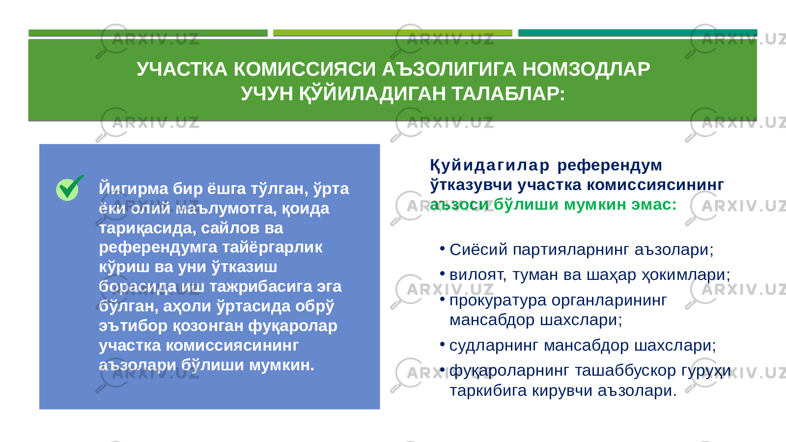  УЧАСТКА КОМИССИЯСИ АЪЗОЛИГИГА НОМЗОДЛАР УЧУН ҚЎЙИЛАДИГАН ТАЛАБЛАР: Қ у й и д а г и л а р референдум ўтказувчи участка комиссиясининг аъзоси бўлиши мумкин эмас: • Сиёсий партияларнинг аъзолари; • вилоят, туман ва шаҳар ҳокимлари; • прокуратура органларининг мансабдор шахслари; • судларнинг мансабдор шахслари; • фуқароларнинг ташаббускор гуруҳи таркибига кирувчи аъзолари.Йигирма бир ёшга тўлган, ўрта ёки олий маълумотга, қоида тариқасида, сайлов ва референдумга тайёргарлик кўриш ва уни ўтказиш борасида иш тажрибасига эга бўлган, аҳоли ўртасида обрў эътибор қозонган фуқаролар участка комиссиясининг аъзолари бўлиши мумкин. 