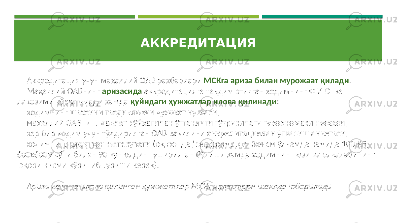 АККРЕДИТАЦИЯ   Аккредитация учун  маҳаллий  ОАВ  раҳбарлари   МСКга ариза билан мурожаат қилади . Маҳаллий  ОАВнинг   аризасида аккредитацияга  тақдим  этилган  ходимнинг  Ф.И.О.  ва   лавозими  кўрсатилади  ҳамда   қуйидаги ҳужжатлар илова қилинади : ходимнинг   шахсини тасдиқловчи ҳужжат нусхаси ; маҳаллий  ОАВнинг   давлат рўйхатидан ўтганлиги тўғрисидаги гувоҳномаси нусхаси ; ҳар  бир  ходим  учун  тўлдирилган  ОАВ  вакилини   аккредитациядан ўтказиш анкетаси ; ходимнинг   электрон фотосурати   (оқ  фонда  jpeg  форматда,  3х4  см  ўлчамда  камида  100  КВ,   600х600р  кўпи  билан  90  кун  олдин  туширилган  бўлиши  ҳамда  ходимнинг  юзи  ва  елкаларининг   юқори  қисми  кўриниб  туриши  керак). Ариза ва унга илова қилинган ҳужжатлар МСКга электрон шаклда юборилади. 