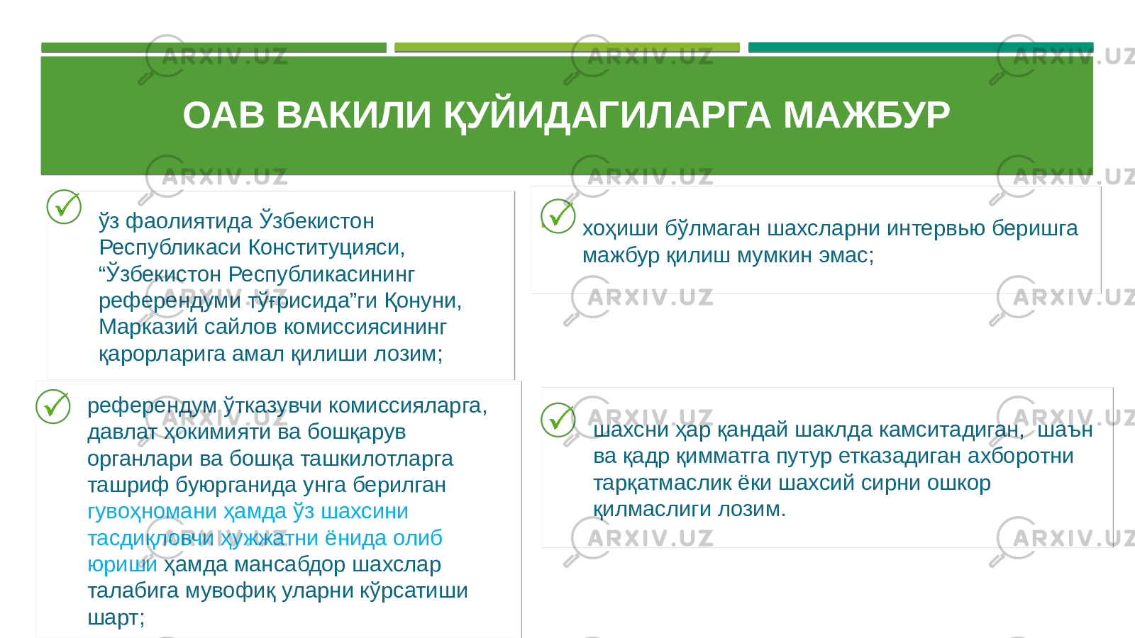 ОАВ ВАКИЛИ ҚУЙИДАГИЛАРГА МАЖБУР  ўз фаолиятида Ўзбекистон Республикаси Конституцияси, “Ўзбекистон Республикасининг референдуми тўғрисида”ги Қонуни, Марказий сайлов комиссиясининг қарорларига амал қилиши лозим;  референдум ўтказувчи комиссияларга, давлат ҳокимияти ва бошқарув органлари ва бошқа ташкилотларга ташриф буюрганида унга берилган гувоҳномани ҳамда ўз шахсини тасдиқловчи ҳужжатни ёнида олиб юриши ҳамда мансабдор шахслар талабига мувофиқ уларни кўрсатиши шарт;  хоҳиши бўлмаган шахсларни интервью беришга мажбур қилиш мумкин эмас;  шахсни ҳар қандай шаклда камситадиган, шаън ва қадр қимматга путур етказадиган ахборотни тарқатмаслик ёки шахсий сирни ошкор қилмаслиги лозим. 02 2405 0F 29 1D0722 2E 27 02 1D0722 1C 0C1D21 0B 21112B 0B 301D09 2A13 0B 36 02 35 23 02 36 2B 0B 27 